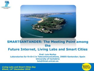 SMARTSANTANDER:  The  Meeting  Point  among  
                                  the  
          Future  Internet,  Living  Labs  and  Smart  Cities
                                                Prof.  Luis  Muñoz
                 Laboratories  for  R+D+I  in  Telecommunications,  39005-­Santander;;  Spain
                                            University  of  Cantabria
                                             luis@tlmat.unican.es


Living  Labs  and  Smart  Cities  Day
Ghent,  14  th December  2010  
 Copyright  ©  2010   Smart  Santander  Project.  All  Rights  reserved.
 