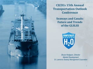 Bruce Hodgson, Director
Market Development
St. Lawrence Seaway Management Corporation
CILTA's 15th Annual
Transportation Outlook
Conference
Seaways and Canals:
Future and Trends
of the GLSLSS
1
 