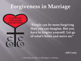 Forgiveness in Marriage


              "People can be more forgiving
              than you can imagine. But you
              have to forgive yourself. Let go
              of what's bitter and move on."




                                                   - Bill Cosby

    A Wedding is a Day, A Marriage is a Lifetime
 