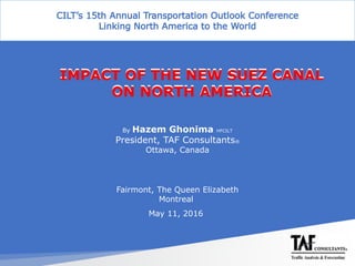 Suez Canal Global Conference (Challenges & Opportunities)
22-24 Feb. 2016 - JW Marriott, Cairo, Egypt
By Hazem Ghonima HFCILT
President, TAF Consultants®
Ottawa, Canada
Fairmont, The Queen Elizabeth
Montreal
May 11, 2016
IMPACT OF THE NEW SUEZ CANAL
ON NORTH AMERICA
IMPACT OF THE NEW SUEZ CANAL
ON NORTH AMERICA
 