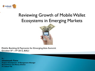 Reviewing Growth of Mobile Wallet
                     Ecosystems in Emerging Markets




by :
Ichwansyah Putra
Product Development & Management Manager
M-Commerce and Money Division
PT. Indosat Tbk
 