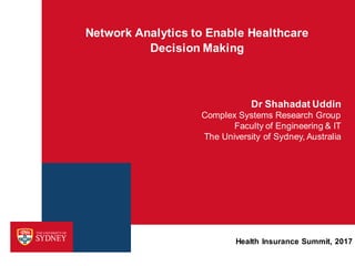 Network Analytics to Enable Healthcare
Decision Making
Dr Shahadat Uddin
Complex Systems Research Group
Faculty of Engineering & IT
The University of Sydney, Australia
Health Insurance Summit, 2017
 