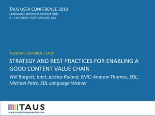 TAUS USER CONFERENCE 2010
LANGUAGE BUSINESS INNOVATION
4 – 6 OCTOBER / PORTLAND (OR), USA




TUESDAY 5 OCTOBER / 14.00

STRATEGY AND BEST PRACTICES FOR ENABLING A
GOOD CONTENT VALUE CHAIN
Will Burgett, Intel; Jessica Roland, EMC; Andrew Thomas, SDL;
Michael Potts, SDL Language Weaver
 