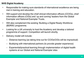 4
NHS Digital Academy
• Responsible for making sure standards of international excellence are being
met in training and education.
• Will support and develop the chief clinical information officers (CCIOs), chief
information officers (CIOs) and ‘up and coming’ leaders from the Global
Exemplar and National Exemplar Trusts.
• Will also complement the existing ‘Building a Digital Ready Workforce
(BDRW)’ programme.
• Looking for a UK university to host the Academy and develop a tailored
programme of support. Competition will launch shortly.
• Delivery model will include:
 Distance learning (as taking time out for CCIOs/CIOs will be impractical)
 Buddying with international partners (to provide greater experience)
 Experiential/practical learning through implementation of digital health
systems at our Global and National Exemplar sites
 