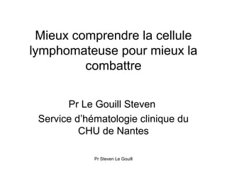 Mieux comprendre la cellule
lymphomateuse pour mieux la
         combattre

       Pr Le Gouill Steven
 Service d’hématologie clinique du
          CHU de Nantes

             Pr Steven Le Gouill
 