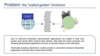 Problem: the “walled garden” limitation
DECENTRALIZED
APPLICATION
BLOCKCHAIN
Due to technical limitations, decentralized applications are walled in their own
garden and cannot fetch external data directly. Still, data-rich smart contracts are
enabling decentralized applications to have a concrete impact on the real-world.
Practically speaking, blockchain oracles provide a connection between blockchain
applications and any other context, like the Web.
 
