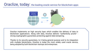 Oraclize, today: the leading oracle service for blockchain apps
DECENTRALIZED
DATA-RICH
APPLICATION
BLOCKCHAIN
Oraclize implements an high security layer which enables the delivery of data to
blockchain applications. Along with data, Oraclize delivers “authenticity proofs” -
strong cryptographic guarantees protecting against data tampering.
Thanks to its security guarantees, to it being general purpose and to its integration
with multiple blockchains, Oraclize is today the most widely used oracle service,
being adopted by both blockchain startups and enterprises.
 