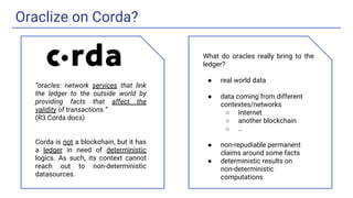 Oraclize on Corda?
What do oracles really bring to the
ledger?
● real world data
● data coming from different
contextes/networks
○ Internet
○ another blockchain
○ ..
● non-repudiable permanent
claims around some facts
● deterministic results on
non-deterministic
computations
“oracles: network services that link
the ledger to the outside world by
providing facts that affect the
validity of transactions.”
(R3 Corda docs)
Corda is not a blockchain, but it has
a ledger in need of deterministic
logics. As such, its context cannot
reach out to non-deterministic
datasources.
 