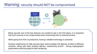 Warning: security should NOT be compromised
DATA-RICH
CORDAPP
CORDA TESTNET
Being security one of the key features we wanted to get in the first place, it is important
that such security is not compromised when interacting with an external context.
When going from PoC to production, having a reliable technology is essential.
Oraclize implements an high security layer which enables the delivery of data to different
contexts. Along with data, Oraclize delivers “authenticity proofs” - strong cryptographic
guarantees protecting against data tampering.
 