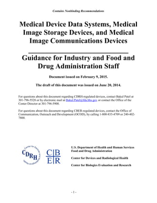 Contains Nonbinding Recommendations
Medical Device Data Systems, Medical
Image Storage Devices, and Medical
Image Communications Devices
__________________________
Guidance for Industry and Food and
Drug Administration Staff
Document issued on February 9, 2015.
The draft of this document was issued on June 20, 2014.
For questions about this document regarding CDRH-regulated devices, contact Bakul Patel at
301-796-5528 or by electronic mail at Bakul.Patel@fda.hhs.gov or contact the Office of the
- 1 -
Center Director at 301-796-5900.
For questions about this document regarding CBER-regulated devices, contact the Office of
Communication, Outreach and Development (OCOD), by calling 1-800-835-4709 or 240-402-
7800.
U.S. Department of Health and Human Services
Food and Drug Administration
Center for Devices and Radiological Health
Center for Biologics Evaluation and Research
 