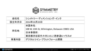 会社名 シンメトリー・ディメンションズ・インク
設立年月日 2014年10月20日
所在地
米国本社：
108 W, 13th St, Wilmington, Delaware 19801 USA
日本事務所：
東京都渋谷区代々木3-45-2 西参道Kハウス4F
事業内容 デジタルツイン・プラットフォーム開発
© 2022 Symmetry Dimensions Inc. All rights reserved. 日経メタバースシンポジウム
 