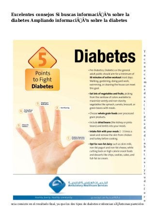 Excelentes consejos Si buscas informaciÃƒÂ³n sobre la
diabetes Ampliando informaciÃƒÂ³n sobre la diabetes
Y
a
c
o
n
o
c
e
m
o
s
d
o
s
(
t
i
p
o
s
d
e
d
i
a
b
e
t
e
s
)
y
s
u
d
i
f
e
r
e
ncia consiste en el resultado final, ya que los dos tipos de diabetes evidencian sÃƒÂntomas parecidos
 