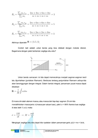 Akhirnya diperoleh . 
Bagaimana dengan pelat berbentuk segitiga siku-siku? 
lalu dijumlahkan (jumlahan Riemann). Berbicara tentang penjumlahan Riemann artinya kita 
akan bersinggungan dengan integral. Dalam bentuk integral, persamaan pusat massa dapat 
dituliskan 
Di mana dm ialah elemen massa, atau massa dari tiap-tiap segmen. Di sini kita 
mendefinisikan massa jenis σ (massa per satuan luas), yakni σ = M/A. Karena luas segitiga 
di atas ialah ½ a.b, maka: 
Mengingat segitiga siku-siku dapat kita nyatakan dalam persamaan garis y(x) = mx = bx/a, 
`13 
Contoh tadi adalah untuk benda yang bisa didekati dengan metode diskret. 
Untuk benda semacam ini kita dapat memecahnya menjadi segmen-segmen kecil 
11 FISIKA I Pusat Bahan Ajar dan eLearning 
IRADATH ST.MBA http://www.mercubuana.ac.id 
 