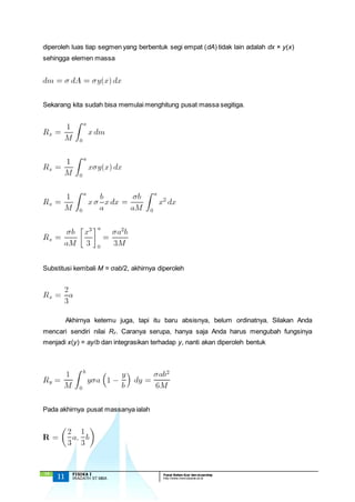 diperoleh luas tiap segmen yang berbentuk segi empat (dA) tidak lain adalah dx × y(x) 
sehingga elemen massa 
Sekarang kita sudah bisa memulai menghitung pusat massa segitiga. 
Substitusi kembali M = σab/2, akhirnya diperoleh 
mencari sendiri nilai Ry. Caranya serupa, hanya saja Anda harus mengubah fungsinya 
menjadi x(y) = ay/b dan integrasikan terhadap y, nanti akan diperoleh bentuk 
Pada akhirnya pusat massanya ialah 
`13 
Akhirnya ketemu juga, tapi itu baru absisnya, belum ordinatnya. Silakan Anda 
11 FISIKA I Pusat Bahan Ajar dan eLearning 
IRADATH ST.MBA http://www.mercubuana.ac.id 
 