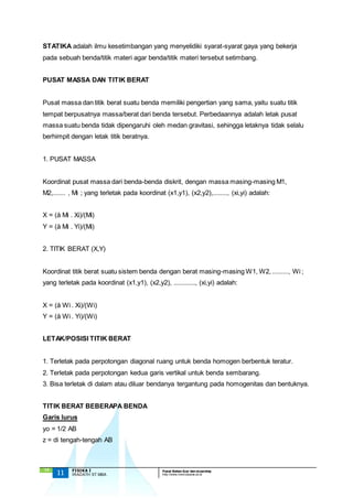 STATIKA adalah ilmu kesetimbangan yang menyelidiki syarat-syarat gaya yang bekerja 
pada sebuah benda/titik materi agar benda/titik materi tersebut setimbang. 
PUSAT MASSA DAN TITIK BERAT 
Pusat massa dan titik berat suatu benda memiliki pengertian yang sama, yaitu suatu titik 
tempat berpusatnya massa/berat dari benda tersebut. Perbedaannya adalah letak pusat 
massa suatu benda tidak dipengaruhi oleh medan gravitasi, sehingga letaknya tidak selalu 
berhimpit dengan letak titik beratnya. 
1. PUSAT MASSA 
Koordinat pusat massa dari benda-benda diskrit, dengan massa masing-masing M1, 
M2,....... , Mi ; yang terletak pada koordinat (x1,y1), (x2,y2),........, (xi,yi) adalah: 
X = (å Mi . Xi)/(Mi) 
Y = (å Mi . Yi)/(Mi) 
2. TITIK BERAT (X,Y) 
Koordinat titik berat suatu sistem benda dengan berat masing-masing W1, W2, ........., Wi ; 
yang terletak pada koordinat (x1,y1), (x2,y2), ............, (xi,yi) adalah: 
X = (å Wi . Xi)/(Wi) 
Y = (å Wi . Yi)/(Wi) 
LETAK/POSISI TITIK BERAT 
1. Terletak pada perpotongan diagonal ruang untuk benda homogen berbentuk teratur. 
2. Terletak pada perpotongan kedua garis vertikal untuk benda sembarang. 
3. Bisa terletak di dalam atau diluar bendanya tergantung pada homogenitas dan bentuknya. 
TITIK BERAT BEBERAPA BENDA 
Garis lurus 
yo = 1/2 AB 
z = di tengah-tengah AB 
`13 
11 FISIKA I Pusat Bahan Ajar dan eLearning 
IRADATH ST.MBA http://www.mercubuana.ac.id 
 