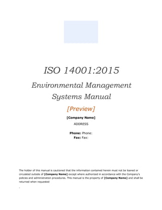 ISO 14001:2015
Environmental Management
Systems Manual
[Preview]
[Company Name]
ADDRESS
Phone: Phone:
Fax: Fax:
The holder of this manual is cautioned that the information contained herein must not be loaned or
circulated outside of [Company Name] except where authorized in accordance with the Company’s
policies and administration procedures. This manual is the property of [Company Name] and shall be
returned when requested
.
 