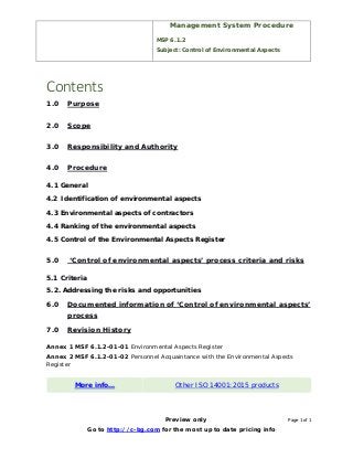 Management System Procedure
MSP 6.1.2
Subject: Control of Environmental Aspects
Preview only Page 1 of 1
Go to http://c-bg.com for the most up to date pricing info
Contents
1.0 Purpose
2.0 Scope
3.0 Responsibility and Authority
4.0 Procedure
4.1 General
4.2 Identification of environmental aspects
4.3 Environmental aspects of contractors
4.4 Ranking of the environmental aspects
4.5 Control of the Environmental Aspects Register
5.0 ‘Control of environmental aspects’ process criteria and risks
5.1 Criteria
5.2. Addressing the risks and opportunities
6.0 Documented information of ‘Control of environmental aspects’
process
7.0 Revision History
Annex 1 MSF 6.1.2-01-01 Environmental Aspects Register
Annex 2 MSF 6.1.2-01-02 Personnel Acquaintance with the Environmental Aspects
Register
More info… Other ISO 14001:2015 products
 