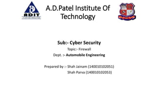 A.D.Patel Institute Of
Technology
Sub:- Cyber Security
Topic:- Firewall
Dept. :- Automobile Engineering
Prepared by :- Shah Jainam (140010102051)
Shah Parva (140010102053)
 