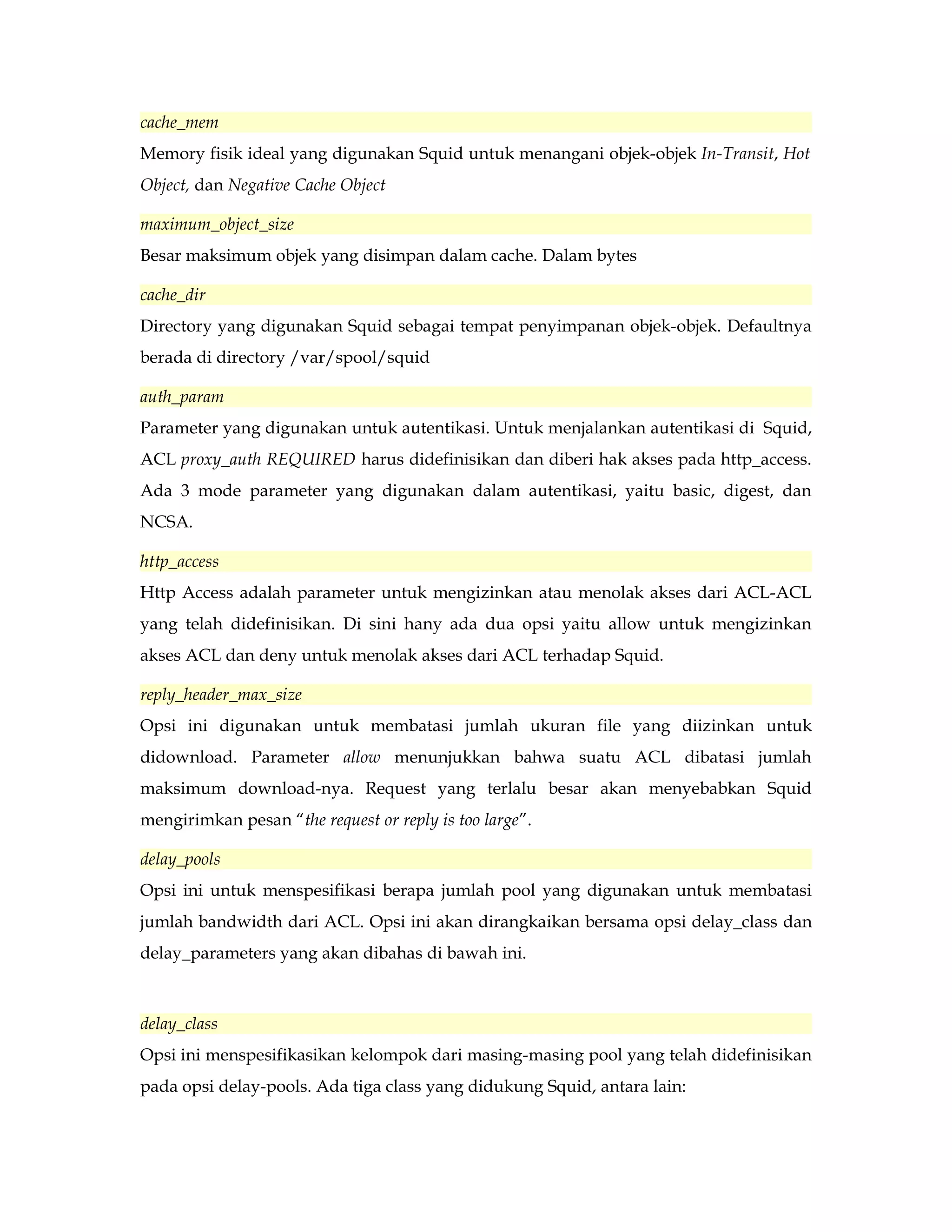 cache_mem 
Memory fisik ideal yang digunakan Squid untuk menangani objek-objek In-Transit, Hot 
Object, dan Negative Cache Object 
maximum_object_size 
Besar maksimum objek yang disimpan dalam cache. Dalam bytes 
cache_dir 
Directory yang digunakan Squid sebagai tempat penyimpanan objek-objek. Defaultnya 
berada di directory /var/spool/squid 
auth_param 
Parameter yang digunakan untuk autentikasi. Untuk menjalankan autentikasi di Squid, 
ACL proxy_auth REQUIRED harus didefinisikan dan diberi hak akses pada http_access. 
Ada 3 mode parameter yang digunakan dalam autentikasi, yaitu basic, digest, dan 
NCSA. 
http_access 
Http Access adalah parameter untuk mengizinkan atau menolak akses dari ACL-ACL 
yang telah didefinisikan. Di sini hany ada dua opsi yaitu allow untuk mengizinkan 
akses ACL dan deny untuk menolak akses dari ACL terhadap Squid. 
reply_header_max_size 
Opsi ini digunakan untuk membatasi jumlah ukuran file yang diizinkan untuk 
didownload. Parameter allow menunjukkan bahwa suatu ACL dibatasi jumlah 
maksimum download-nya. Request yang terlalu besar akan menyebabkan Squid 
mengirimkan pesan “the request or reply is too large”. 
delay_pools 
Opsi ini untuk menspesifikasi berapa jumlah pool yang digunakan untuk membatasi 
jumlah bandwidth dari ACL. Opsi ini akan dirangkaikan bersama opsi delay_class dan 
delay_parameters yang akan dibahas di bawah ini. 
delay_class 
Opsi ini menspesifikasikan kelompok dari masing-masing pool yang telah didefinisikan 
pada opsi delay-pools. Ada tiga class yang didukung Squid, antara lain: 
 