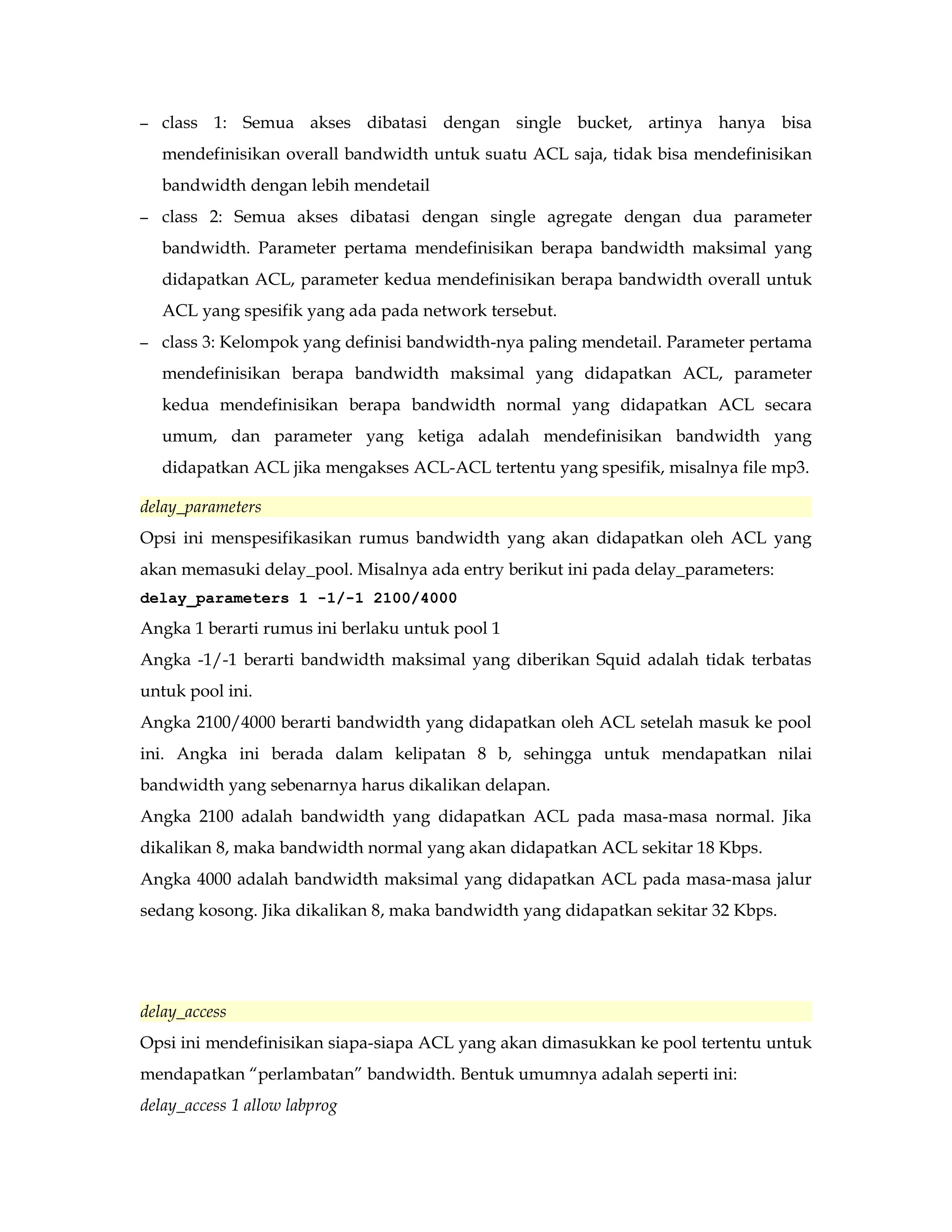 – class 1: Semua akses dibatasi dengan single bucket, artinya hanya bisa 
mendefinisikan overall bandwidth untuk suatu ACL saja, tidak bisa mendefinisikan 
bandwidth dengan lebih mendetail 
– class 2: Semua akses dibatasi dengan single agregate dengan dua parameter 
bandwidth. Parameter pertama mendefinisikan berapa bandwidth maksimal yang 
didapatkan ACL, parameter kedua mendefinisikan berapa bandwidth overall untuk 
ACL yang spesifik yang ada pada network tersebut. 
– class 3: Kelompok yang definisi bandwidth-nya paling mendetail. Parameter pertama 
mendefinisikan berapa bandwidth maksimal yang didapatkan ACL, parameter 
kedua mendefinisikan berapa bandwidth normal yang didapatkan ACL secara 
umum, dan parameter yang ketiga adalah mendefinisikan bandwidth yang 
didapatkan ACL jika mengakses ACL-ACL tertentu yang spesifik, misalnya file mp3. 
delay_parameters 
Opsi ini menspesifikasikan rumus bandwidth yang akan didapatkan oleh ACL yang 
akan memasuki delay_pool. Misalnya ada entry berikut ini pada delay_parameters: 
delay_parameters 1 -1/-1 2100/4000 
Angka 1 berarti rumus ini berlaku untuk pool 1 
Angka -1/-1 berarti bandwidth maksimal yang diberikan Squid adalah tidak terbatas 
untuk pool ini. 
Angka 2100/4000 berarti bandwidth yang didapatkan oleh ACL setelah masuk ke pool 
ini. Angka ini berada dalam kelipatan 8 b, sehingga untuk mendapatkan nilai 
bandwidth yang sebenarnya harus dikalikan delapan. 
Angka 2100 adalah bandwidth yang didapatkan ACL pada masa-masa normal. Jika 
dikalikan 8, maka bandwidth normal yang akan didapatkan ACL sekitar 18 Kbps. 
Angka 4000 adalah bandwidth maksimal yang didapatkan ACL pada masa-masa jalur 
sedang kosong. Jika dikalikan 8, maka bandwidth yang didapatkan sekitar 32 Kbps. 
delay_access 
Opsi ini mendefinisikan siapa-siapa ACL yang akan dimasukkan ke pool tertentu untuk 
mendapatkan “perlambatan” bandwidth. Bentuk umumnya adalah seperti ini: 
delay_access 1 allow labprog 
 