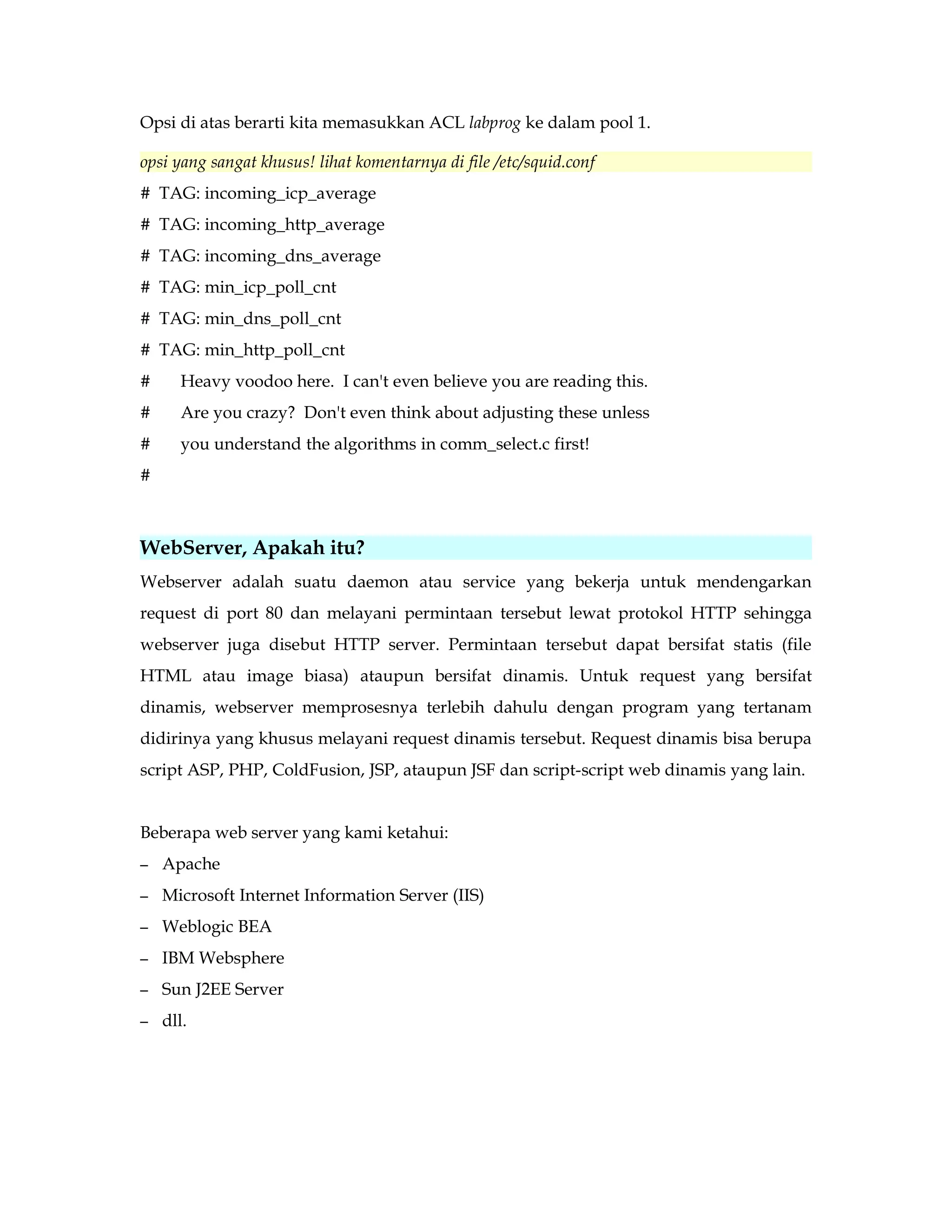 Opsi di atas berarti kita memasukkan ACL labprog ke dalam pool 1. 
opsi yang sangat khusus! lihat komentarnya di file /etc/squid.conf 
# TAG: incoming_icp_average 
# TAG: incoming_http_average 
# TAG: incoming_dns_average 
# TAG: min_icp_poll_cnt 
# TAG: min_dns_poll_cnt 
# TAG: min_http_poll_cnt 
# Heavy voodoo here. I can't even believe you are reading this. 
# Are you crazy? Don't even think about adjusting these unless 
# you understand the algorithms in comm_select.c first! 
# 
WebServer, Apakah itu? 
Webserver adalah suatu daemon atau service yang bekerja untuk mendengarkan 
request di port 80 dan melayani permintaan tersebut lewat protokol HTTP sehingga 
webserver juga disebut HTTP server. Permintaan tersebut dapat bersifat statis (file 
HTML atau image biasa) ataupun bersifat dinamis. Untuk request yang bersifat 
dinamis, webserver memprosesnya terlebih dahulu dengan program yang tertanam 
didirinya yang khusus melayani request dinamis tersebut. Request dinamis bisa berupa 
script ASP, PHP, ColdFusion, JSP, ataupun JSF dan script-script web dinamis yang lain. 
Beberapa web server yang kami ketahui: 
– Apache 
– Microsoft Internet Information Server (IIS) 
– Weblogic BEA 
– IBM Websphere 
– Sun J2EE Server 
– dll. 
 