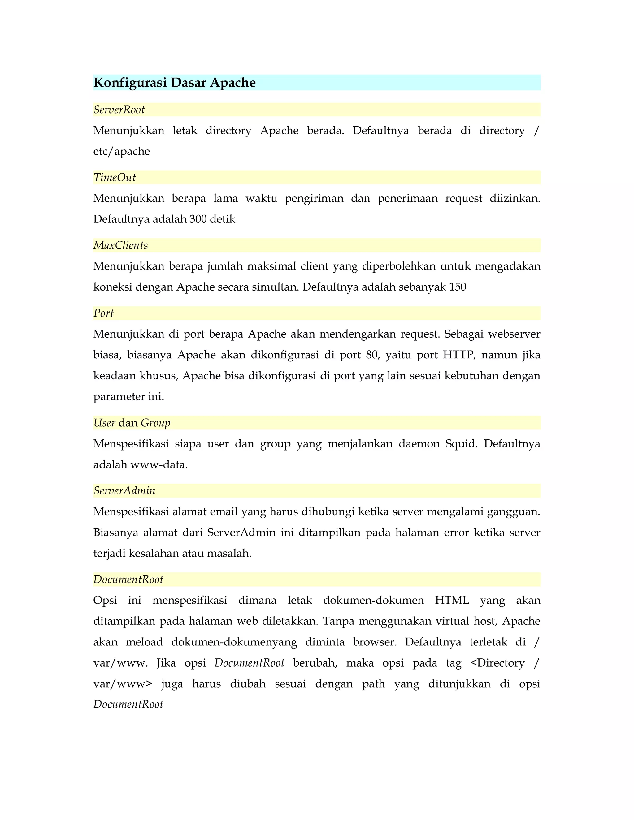 Konfigurasi Dasar Apache 
ServerRoot 
Menunjukkan letak directory Apache berada. Defaultnya berada di directory / 
etc/apache 
TimeOut 
Menunjukkan berapa lama waktu pengiriman dan penerimaan request diizinkan. 
Defaultnya adalah 300 detik 
MaxClients 
Menunjukkan berapa jumlah maksimal client yang diperbolehkan untuk mengadakan 
koneksi dengan Apache secara simultan. Defaultnya adalah sebanyak 150 
Port 
Menunjukkan di port berapa Apache akan mendengarkan request. Sebagai webserver 
biasa, biasanya Apache akan dikonfigurasi di port 80, yaitu port HTTP, namun jika 
keadaan khusus, Apache bisa dikonfigurasi di port yang lain sesuai kebutuhan dengan 
parameter ini. 
User dan Group 
Menspesifikasi siapa user dan group yang menjalankan daemon Squid. Defaultnya 
adalah www-data. 
ServerAdmin 
Menspesifikasi alamat email yang harus dihubungi ketika server mengalami gangguan. 
Biasanya alamat dari ServerAdmin ini ditampilkan pada halaman error ketika server 
terjadi kesalahan atau masalah. 
DocumentRoot 
Opsi ini menspesifikasi dimana letak dokumen-dokumen HTML yang akan 
ditampilkan pada halaman web diletakkan. Tanpa menggunakan virtual host, Apache 
akan meload dokumen-dokumenyang diminta browser. Defaultnya terletak di / 
var/www. Jika opsi DocumentRoot berubah, maka opsi pada tag <Directory / 
var/www> juga harus diubah sesuai dengan path yang ditunjukkan di opsi 
DocumentRoot 
 