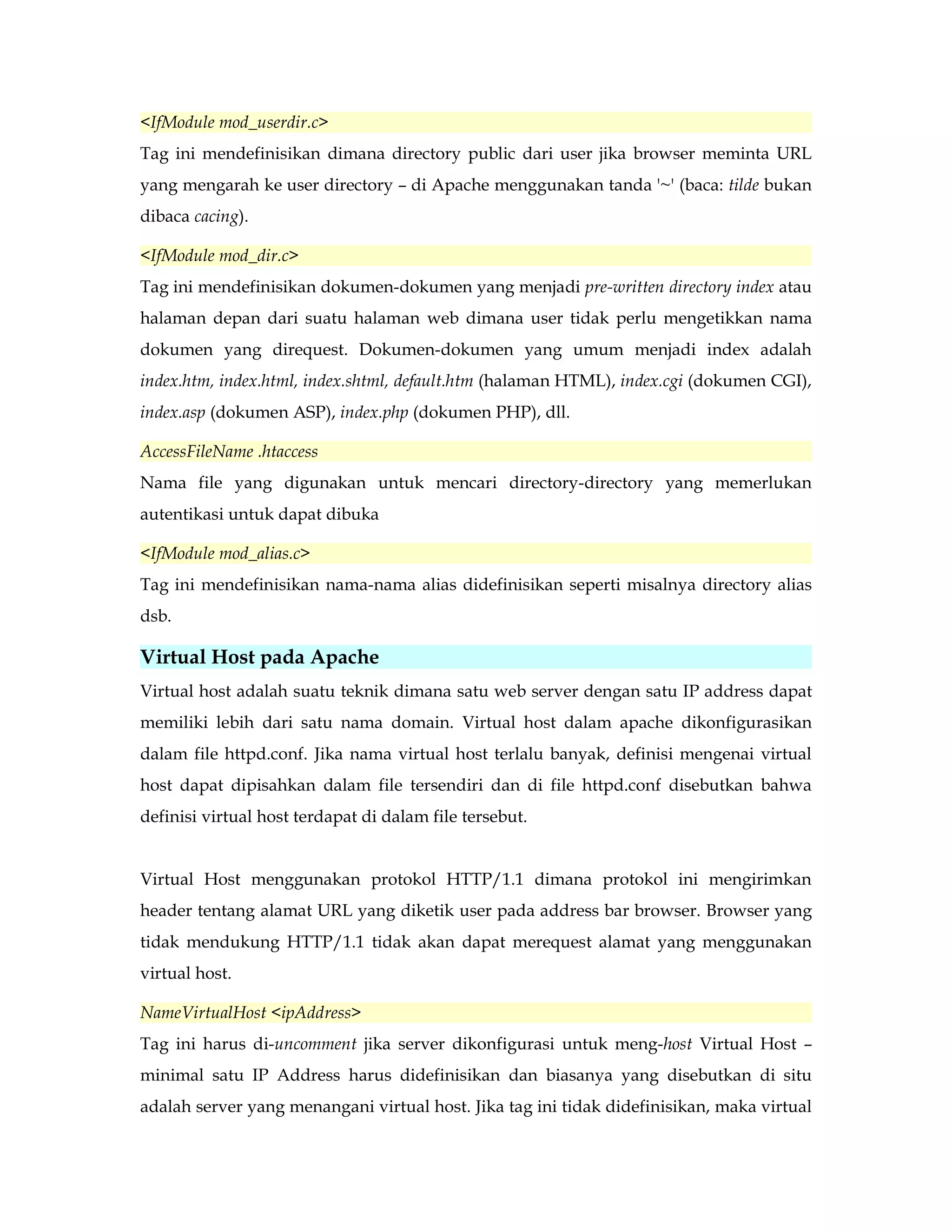 <IfModule mod_userdir.c> 
Tag ini mendefinisikan dimana directory public dari user jika browser meminta URL 
yang mengarah ke user directory – di Apache menggunakan tanda '~' (baca: tilde bukan 
dibaca cacing). 
<IfModule mod_dir.c> 
Tag ini mendefinisikan dokumen-dokumen yang menjadi pre-written directory index atau 
halaman depan dari suatu halaman web dimana user tidak perlu mengetikkan nama 
dokumen yang direquest. Dokumen-dokumen yang umum menjadi index adalah 
index.htm, index.html, index.shtml, default.htm (halaman HTML), index.cgi (dokumen CGI), 
index.asp (dokumen ASP), index.php (dokumen PHP), dll. 
AccessFileName .htaccess 
Nama file yang digunakan untuk mencari directory-directory yang memerlukan 
autentikasi untuk dapat dibuka 
<IfModule mod_alias.c> 
Tag ini mendefinisikan nama-nama alias didefinisikan seperti misalnya directory alias 
dsb. 
Virtual Host pada Apache 
Virtual host adalah suatu teknik dimana satu web server dengan satu IP address dapat 
memiliki lebih dari satu nama domain. Virtual host dalam apache dikonfigurasikan 
dalam file httpd.conf. Jika nama virtual host terlalu banyak, definisi mengenai virtual 
host dapat dipisahkan dalam file tersendiri dan di file httpd.conf disebutkan bahwa 
definisi virtual host terdapat di dalam file tersebut. 
Virtual Host menggunakan protokol HTTP/1.1 dimana protokol ini mengirimkan 
header tentang alamat URL yang diketik user pada address bar browser. Browser yang 
tidak mendukung HTTP/1.1 tidak akan dapat merequest alamat yang menggunakan 
virtual host. 
NameVirtualHost <ipAddress> 
Tag ini harus di-uncomment jika server dikonfigurasi untuk meng-host Virtual Host – 
minimal satu IP Address harus didefinisikan dan biasanya yang disebutkan di situ 
adalah server yang menangani virtual host. Jika tag ini tidak didefinisikan, maka virtual 
 