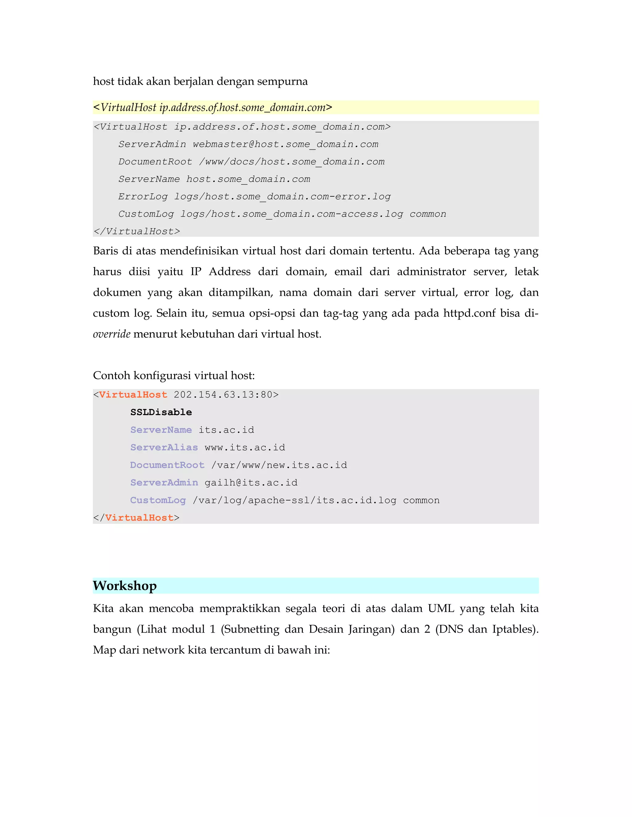 host tidak akan berjalan dengan sempurna 
<VirtualHost ip.address.of.host.some_domain.com> 
<VirtualHost ip.address.of.host.some_domain.com> 
ServerAdmin webmaster@host.some_domain.com 
DocumentRoot /www/docs/host.some_domain.com 
ServerName host.some_domain.com 
ErrorLog logs/host.some_domain.com-error.log 
CustomLog logs/host.some_domain.com-access.log common 
</VirtualHost> 
Baris di atas mendefinisikan virtual host dari domain tertentu. Ada beberapa tag yang 
harus diisi yaitu IP Address dari domain, email dari administrator server, letak 
dokumen yang akan ditampilkan, nama domain dari server virtual, error log, dan 
custom log. Selain itu, semua opsi-opsi dan tag-tag yang ada pada httpd.conf bisa di-override 
menurut kebutuhan dari virtual host. 
Contoh konfigurasi virtual host: 
<VirtualHost 202.154.63.13:80> 
SSLDisable 
ServerName its.ac.id 
ServerAlias www.its.ac.id 
DocumentRoot /var/www/new.its.ac.id 
ServerAdmin gailh@its.ac.id 
CustomLog /var/log/apache-ssl/its.ac.id.log common 
</VirtualHost> 
Workshop 
Kita akan mencoba mempraktikkan segala teori di atas dalam UML yang telah kita 
bangun (Lihat modul 1 (Subnetting dan Desain Jaringan) dan 2 (DNS dan Iptables). 
Map dari network kita tercantum di bawah ini: 
 
