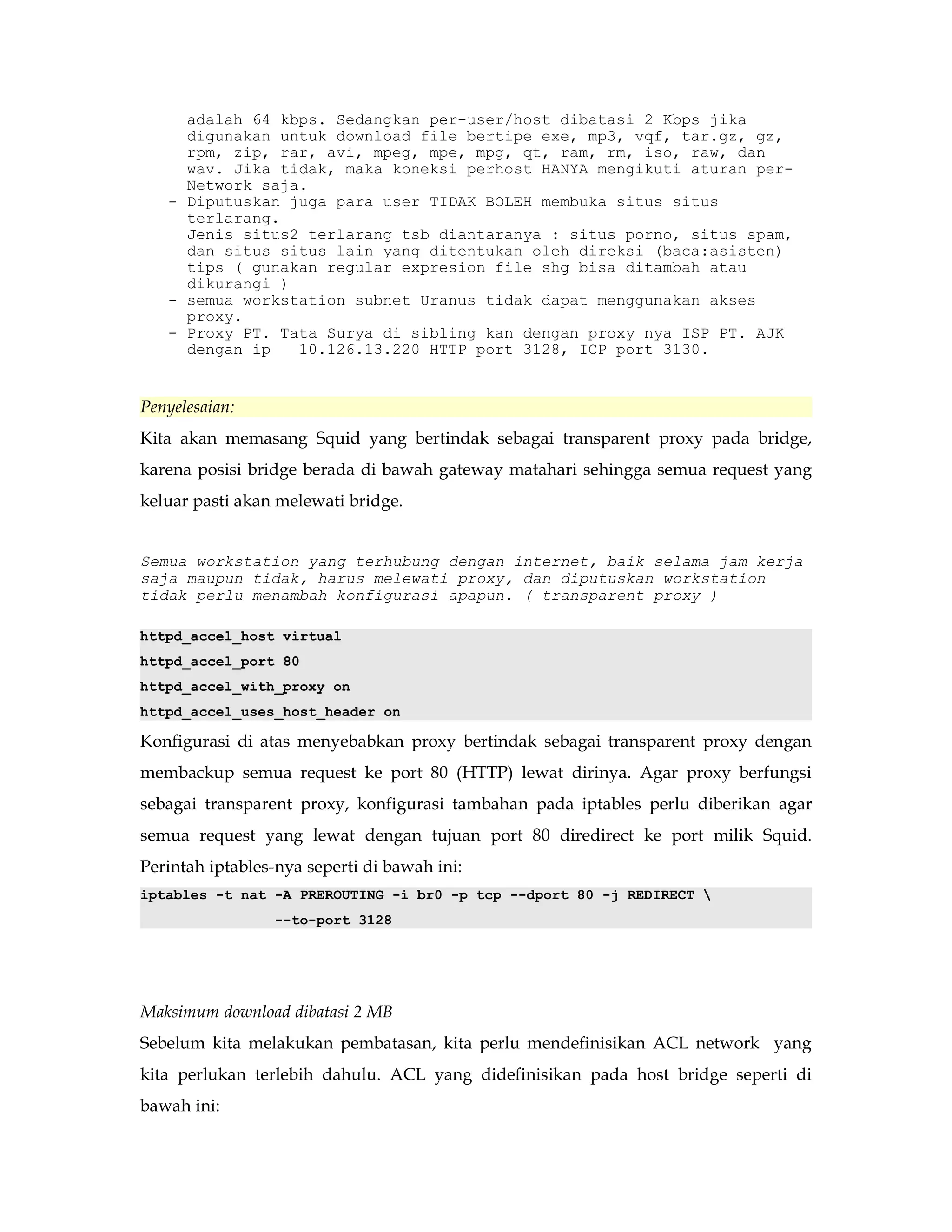 adalah 64 kbps. Sedangkan per-user/host dibatasi 2 Kbps jika 
digunakan untuk download file bertipe exe, mp3, vqf, tar.gz, gz, 
rpm, zip, rar, avi, mpeg, mpe, mpg, qt, ram, rm, iso, raw, dan 
wav. Jika tidak, maka koneksi perhost HANYA mengikuti aturan per- 
Network saja. 
- Diputuskan juga para user TIDAK BOLEH membuka situs situs 
terlarang. 
Jenis situs2 terlarang tsb diantaranya : situs porno, situs spam, 
dan situs situs lain yang ditentukan oleh direksi (baca:asisten) 
tips ( gunakan regular expresion file shg bisa ditambah atau 
dikurangi ) 
- semua workstation subnet Uranus tidak dapat menggunakan akses 
proxy. 
- Proxy PT. Tata Surya di sibling kan dengan proxy nya ISP PT. AJK 
dengan ip 10.126.13.220 HTTP port 3128, ICP port 3130. 
Penyelesaian: 
Kita akan memasang Squid yang bertindak sebagai transparent proxy pada bridge, 
karena posisi bridge berada di bawah gateway matahari sehingga semua request yang 
keluar pasti akan melewati bridge. 
Semua workstation yang terhubung dengan internet, baik selama jam kerja 
saja maupun tidak, harus melewati proxy, dan diputuskan workstation 
tidak perlu menambah konfigurasi apapun. ( transparent proxy ) 
httpd_accel_host virtual 
httpd_accel_port 80 
httpd_accel_with_proxy on 
httpd_accel_uses_host_header on 
Konfigurasi di atas menyebabkan proxy bertindak sebagai transparent proxy dengan 
membackup semua request ke port 80 (HTTP) lewat dirinya. Agar proxy berfungsi 
sebagai transparent proxy, konfigurasi tambahan pada iptables perlu diberikan agar 
semua request yang lewat dengan tujuan port 80 diredirect ke port milik Squid. 
Perintah iptables-nya seperti di bawah ini: 
iptables -t nat -A PREROUTING -i br0 -p tcp --dport 80 -j REDIRECT  
--to-port 3128 
Maksimum download dibatasi 2 MB 
Sebelum kita melakukan pembatasan, kita perlu mendefinisikan ACL network yang 
kita perlukan terlebih dahulu. ACL yang didefinisikan pada host bridge seperti di 
bawah ini: 
 
