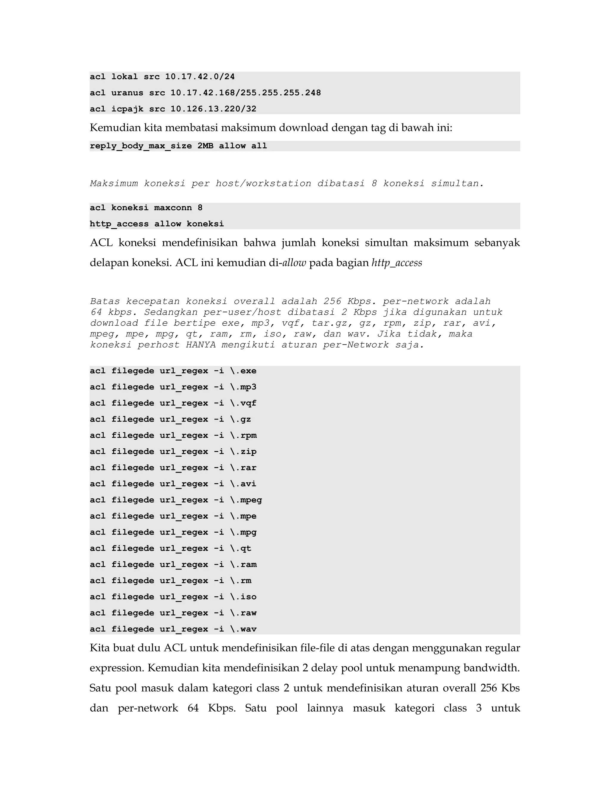 acl lokal src 10.17.42.0/24 
acl uranus src 10.17.42.168/255.255.255.248 
acl icpajk src 10.126.13.220/32 
Kemudian kita membatasi maksimum download dengan tag di bawah ini: 
reply_body_max_size 2MB allow all 
Maksimum koneksi per host/workstation dibatasi 8 koneksi simultan. 
acl koneksi maxconn 8 
http_access allow koneksi 
ACL koneksi mendefinisikan bahwa jumlah koneksi simultan maksimum sebanyak 
delapan koneksi. ACL ini kemudian di-allow pada bagian http_access 
Batas kecepatan koneksi overall adalah 256 Kbps. per-network adalah 
64 kbps. Sedangkan per-user/host dibatasi 2 Kbps jika digunakan untuk 
download file bertipe exe, mp3, vqf, tar.gz, gz, rpm, zip, rar, avi, 
mpeg, mpe, mpg, qt, ram, rm, iso, raw, dan wav. Jika tidak, maka 
koneksi perhost HANYA mengikuti aturan per-Network saja. 
acl filegede url_regex -i .exe 
acl filegede url_regex -i .mp3 
acl filegede url_regex -i .vqf 
acl filegede url_regex -i .gz 
acl filegede url_regex -i .rpm 
acl filegede url_regex -i .zip 
acl filegede url_regex -i .rar 
acl filegede url_regex -i .avi 
acl filegede url_regex -i .mpeg 
acl filegede url_regex -i .mpe 
acl filegede url_regex -i .mpg 
acl filegede url_regex -i .qt 
acl filegede url_regex -i .ram 
acl filegede url_regex -i .rm 
acl filegede url_regex -i .iso 
acl filegede url_regex -i .raw 
acl filegede url_regex -i .wav 
Kita buat dulu ACL untuk mendefinisikan file-file di atas dengan menggunakan regular 
expression. Kemudian kita mendefinisikan 2 delay pool untuk menampung bandwidth. 
Satu pool masuk dalam kategori class 2 untuk mendefinisikan aturan overall 256 Kbs 
dan per-network 64 Kbps. Satu pool lainnya masuk kategori class 3 untuk 
 