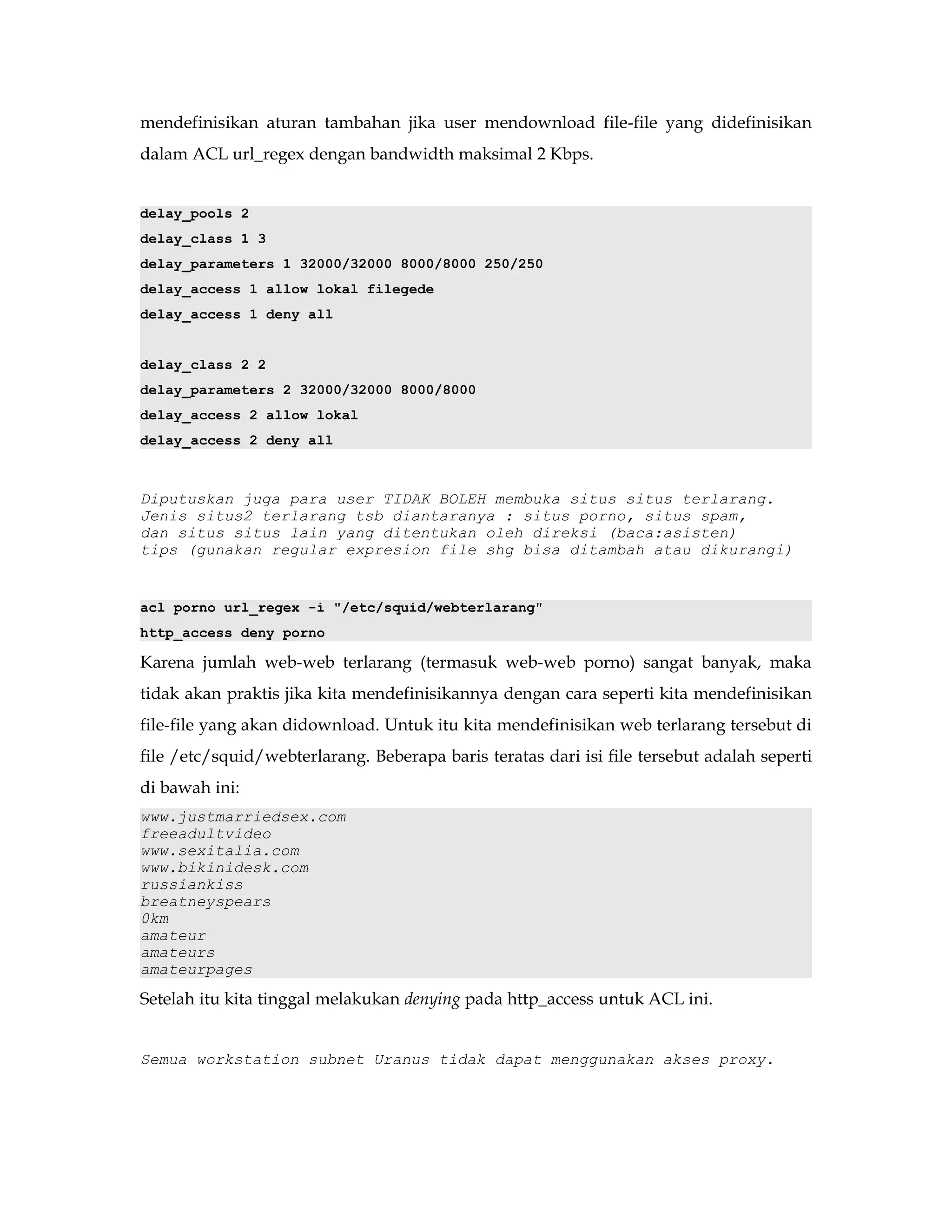 mendefinisikan aturan tambahan jika user mendownload file-file yang didefinisikan 
dalam ACL url_regex dengan bandwidth maksimal 2 Kbps. 
delay_pools 2 
delay_class 1 3 
delay_parameters 1 32000/32000 8000/8000 250/250 
delay_access 1 allow lokal filegede 
delay_access 1 deny all 
delay_class 2 2 
delay_parameters 2 32000/32000 8000/8000 
delay_access 2 allow lokal 
delay_access 2 deny all 
Diputuskan juga para user TIDAK BOLEH membuka situs situs terlarang. 
Jenis situs2 terlarang tsb diantaranya : situs porno, situs spam, 
dan situs situs lain yang ditentukan oleh direksi (baca:asisten) 
tips (gunakan regular expresion file shg bisa ditambah atau dikurangi) 
acl porno url_regex -i "/etc/squid/webterlarang" 
http_access deny porno 
Karena jumlah web-web terlarang (termasuk web-web porno) sangat banyak, maka 
tidak akan praktis jika kita mendefinisikannya dengan cara seperti kita mendefinisikan 
file-file yang akan didownload. Untuk itu kita mendefinisikan web terlarang tersebut di 
file /etc/squid/webterlarang. Beberapa baris teratas dari isi file tersebut adalah seperti 
di bawah ini: 
www.justmarriedsex.com 
freeadultvideo 
www.sexitalia.com 
www.bikinidesk.com 
russiankiss 
breatneyspears 
0km 
amateur 
amateurs 
amateurpages 
Setelah itu kita tinggal melakukan denying pada http_access untuk ACL ini. 
Semua workstation subnet Uranus tidak dapat menggunakan akses proxy. 
 