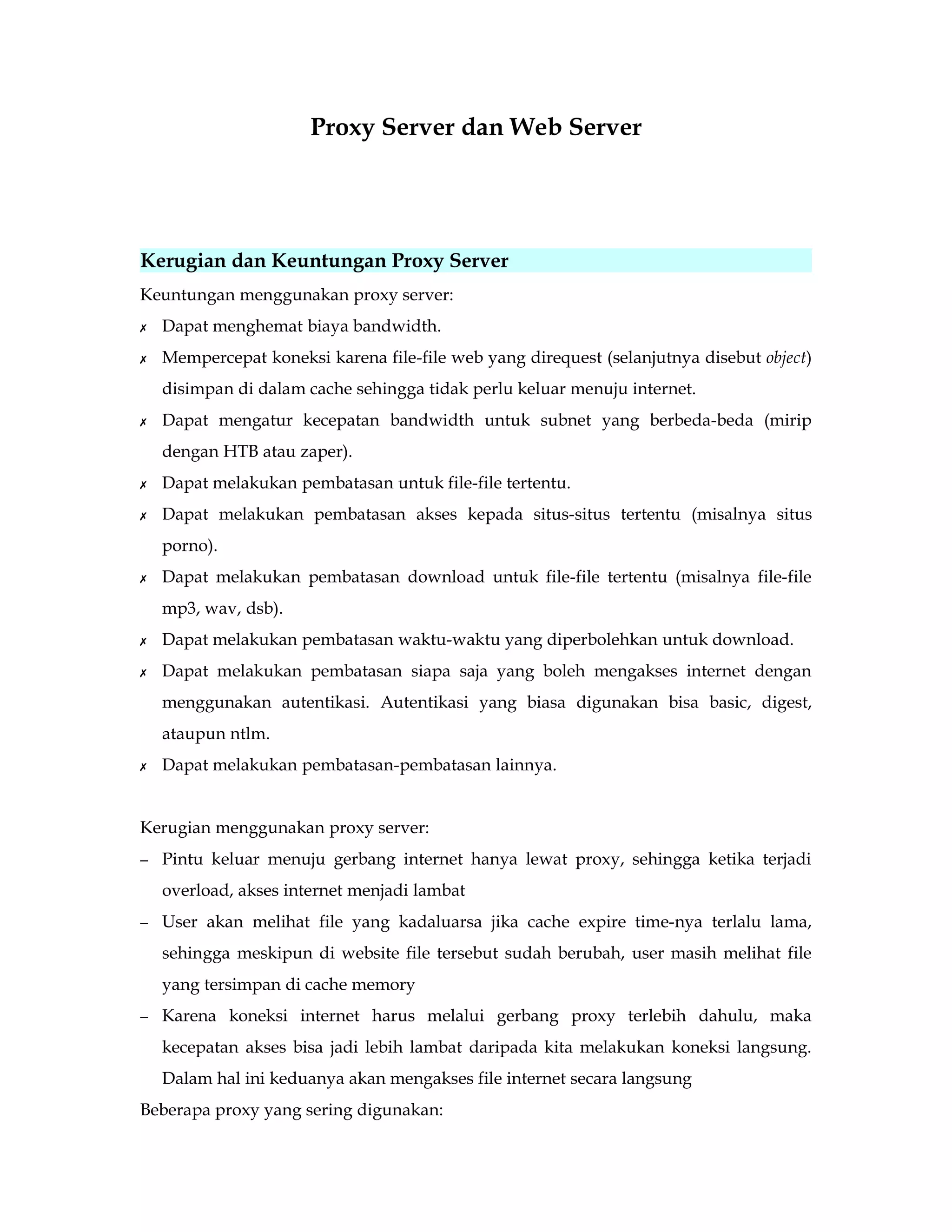 Proxy Server dan Web Server 
Kerugian dan Keuntungan Proxy Server 
Keuntungan menggunakan proxy server: 
✗ Dapat menghemat biaya bandwidth. 
✗ Mempercepat koneksi karena file-file web yang direquest (selanjutnya disebut object) 
disimpan di dalam cache sehingga tidak perlu keluar menuju internet. 
✗ Dapat mengatur kecepatan bandwidth untuk subnet yang berbeda-beda (mirip 
dengan HTB atau zaper). 
✗ Dapat melakukan pembatasan untuk file-file tertentu. 
✗ Dapat melakukan pembatasan akses kepada situs-situs tertentu (misalnya situs 
porno). 
✗ Dapat melakukan pembatasan download untuk file-file tertentu (misalnya file-file 
mp3, wav, dsb). 
✗ Dapat melakukan pembatasan waktu-waktu yang diperbolehkan untuk download. 
✗ Dapat melakukan pembatasan siapa saja yang boleh mengakses internet dengan 
menggunakan autentikasi. Autentikasi yang biasa digunakan bisa basic, digest, 
ataupun ntlm. 
✗ Dapat melakukan pembatasan-pembatasan lainnya. 
Kerugian menggunakan proxy server: 
– Pintu keluar menuju gerbang internet hanya lewat proxy, sehingga ketika terjadi 
overload, akses internet menjadi lambat 
– User akan melihat file yang kadaluarsa jika cache expire time-nya terlalu lama, 
sehingga meskipun di website file tersebut sudah berubah, user masih melihat file 
yang tersimpan di cache memory 
– Karena koneksi internet harus melalui gerbang proxy terlebih dahulu, maka 
kecepatan akses bisa jadi lebih lambat daripada kita melakukan koneksi langsung. 
Dalam hal ini keduanya akan mengakses file internet secara langsung 
Beberapa proxy yang sering digunakan: 
 