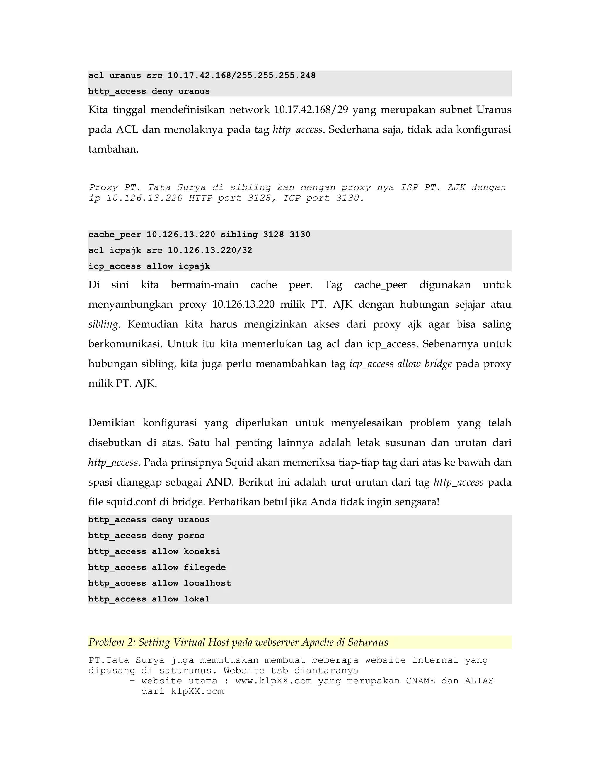 acl uranus src 10.17.42.168/255.255.255.248 
http_access deny uranus 
Kita tinggal mendefinisikan network 10.17.42.168/29 yang merupakan subnet Uranus 
pada ACL dan menolaknya pada tag http_access. Sederhana saja, tidak ada konfigurasi 
tambahan. 
Proxy PT. Tata Surya di sibling kan dengan proxy nya ISP PT. AJK dengan 
ip 10.126.13.220 HTTP port 3128, ICP port 3130. 
cache_peer 10.126.13.220 sibling 3128 3130 
acl icpajk src 10.126.13.220/32 
icp_access allow icpajk 
Di sini kita bermain-main cache peer. Tag cache_peer digunakan untuk 
menyambungkan proxy 10.126.13.220 milik PT. AJK dengan hubungan sejajar atau 
sibling. Kemudian kita harus mengizinkan akses dari proxy ajk agar bisa saling 
berkomunikasi. Untuk itu kita memerlukan tag acl dan icp_access. Sebenarnya untuk 
hubungan sibling, kita juga perlu menambahkan tag icp_access allow bridge pada proxy 
milik PT. AJK. 
Demikian konfigurasi yang diperlukan untuk menyelesaikan problem yang telah 
disebutkan di atas. Satu hal penting lainnya adalah letak susunan dan urutan dari 
http_access. Pada prinsipnya Squid akan memeriksa tiap-tiap tag dari atas ke bawah dan 
spasi dianggap sebagai AND. Berikut ini adalah urut-urutan dari tag http_access pada 
file squid.conf di bridge. Perhatikan betul jika Anda tidak ingin sengsara! 
http_access deny uranus 
http_access deny porno 
http_access allow koneksi 
http_access allow filegede 
http_access allow localhost 
http_access allow lokal 
Problem 2: Setting Virtual Host pada webserver Apache di Saturnus 
PT.Tata Surya juga memutuskan membuat beberapa website internal yang 
dipasang di saturunus. Website tsb diantaranya 
- website utama : www.klpXX.com yang merupakan CNAME dan ALIAS 
dari klpXX.com 
 