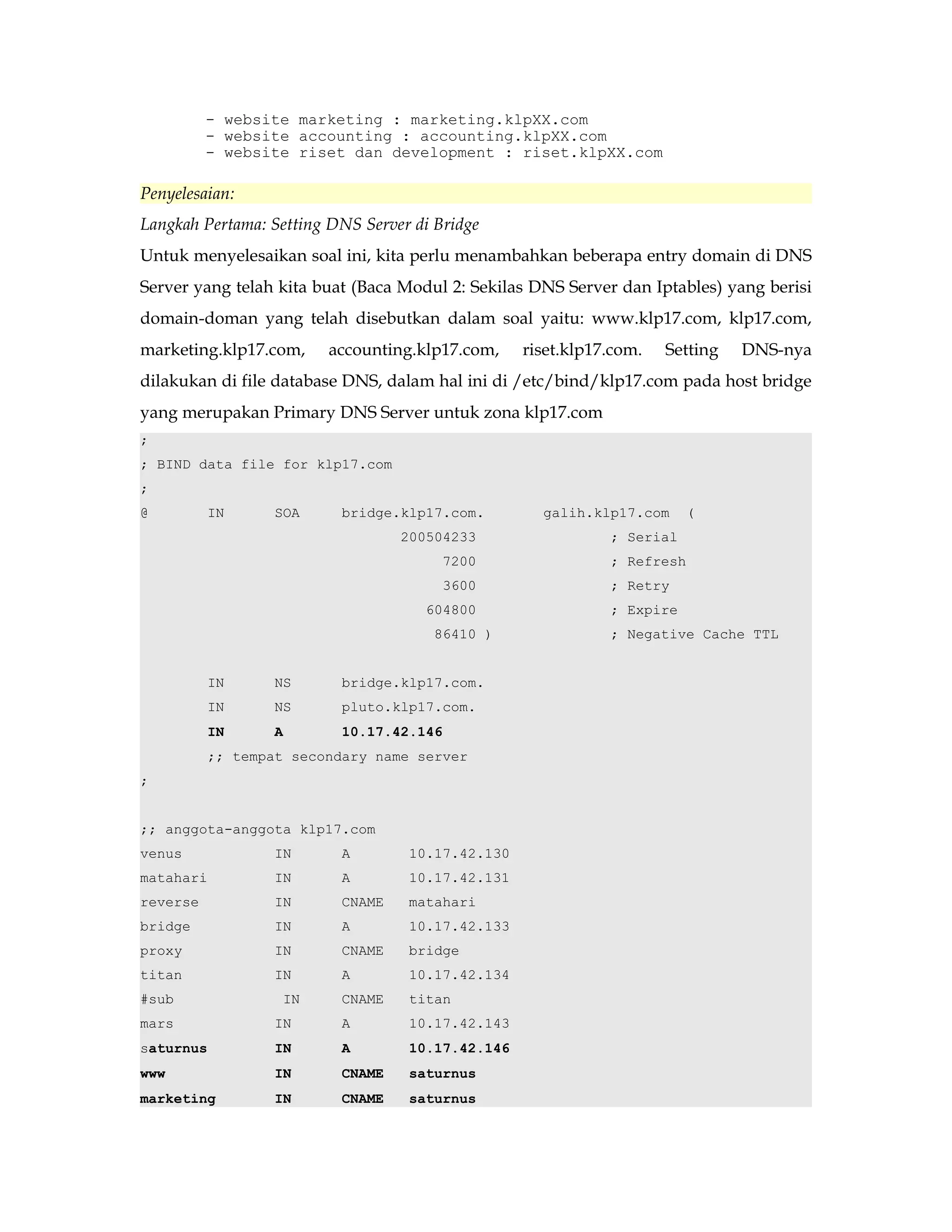 - website marketing : marketing.klpXX.com 
- website accounting : accounting.klpXX.com 
- website riset dan development : riset.klpXX.com 
Penyelesaian: 
Langkah Pertama: Setting DNS Server di Bridge 
Untuk menyelesaikan soal ini, kita perlu menambahkan beberapa entry domain di DNS 
Server yang telah kita buat (Baca Modul 2: Sekilas DNS Server dan Iptables) yang berisi 
domain-doman yang telah disebutkan dalam soal yaitu: www.klp17.com, klp17.com, 
marketing.klp17.com, accounting.klp17.com, riset.klp17.com. Setting DNS-nya 
dilakukan di file database DNS, dalam hal ini di /etc/bind/klp17.com pada host bridge 
yang merupakan Primary DNS Server untuk zona klp17.com 
; 
; BIND data file for klp17.com 
; 
@ IN SOA bridge.klp17.com. galih.klp17.com ( 
200504233 ; Serial 
7200 ; Refresh 
3600 ; Retry 
604800 ; Expire 
86410 ) ; Negative Cache TTL 
IN NS bridge.klp17.com. 
IN NS pluto.klp17.com. 
IN A 10.17.42.146 
;; tempat secondary name server 
; 
;; anggota-anggota klp17.com 
venus IN A 10.17.42.130 
matahari IN A 10.17.42.131 
reverse IN CNAME matahari 
bridge IN A 10.17.42.133 
proxy IN CNAME bridge 
titan IN A 10.17.42.134 
#sub IN CNAME titan 
mars IN A 10.17.42.143 
saturnus IN A 10.17.42.146 
www IN CNAME saturnus 
marketing IN CNAME saturnus 
 