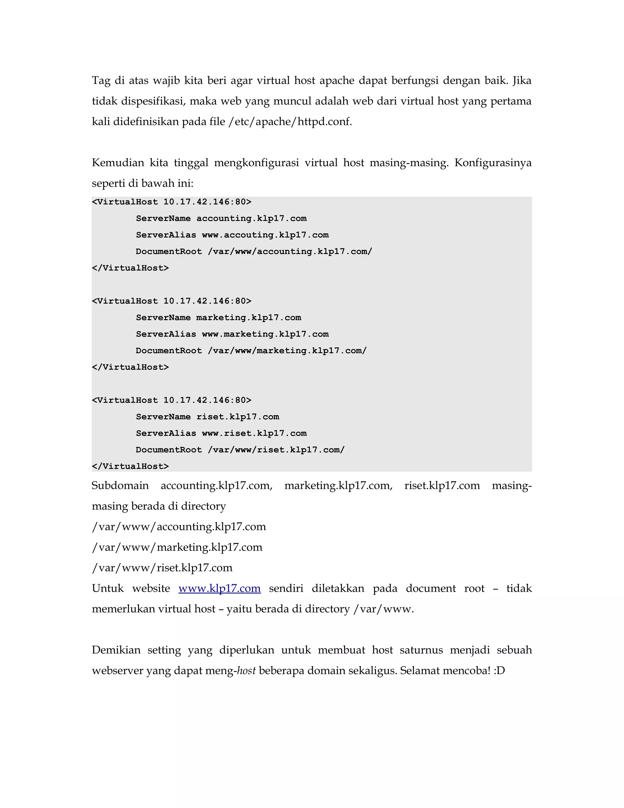 Tag di atas wajib kita beri agar virtual host apache dapat berfungsi dengan baik. Jika 
tidak dispesifikasi, maka web yang muncul adalah web dari virtual host yang pertama 
kali didefinisikan pada file /etc/apache/httpd.conf. 
Kemudian kita tinggal mengkonfigurasi virtual host masing-masing. Konfigurasinya 
seperti di bawah ini: 
<VirtualHost 10.17.42.146:80> 
ServerName accounting.klp17.com 
ServerAlias www.accouting.klp17.com 
DocumentRoot /var/www/accounting.klp17.com/ 
</VirtualHost> 
<VirtualHost 10.17.42.146:80> 
ServerName marketing.klp17.com 
ServerAlias www.marketing.klp17.com 
DocumentRoot /var/www/marketing.klp17.com/ 
</VirtualHost> 
<VirtualHost 10.17.42.146:80> 
ServerName riset.klp17.com 
ServerAlias www.riset.klp17.com 
DocumentRoot /var/www/riset.klp17.com/ 
</VirtualHost> 
Subdomain accounting.klp17.com, marketing.klp17.com, riset.klp17.com masing-masing 
berada di directory 
/var/www/accounting.klp17.com 
/var/www/marketing.klp17.com 
/var/www/riset.klp17.com 
Untuk website www.klp17.com sendiri diletakkan pada document root – tidak 
memerlukan virtual host – yaitu berada di directory /var/www. 
Demikian setting yang diperlukan untuk membuat host saturnus menjadi sebuah 
webserver yang dapat meng-host beberapa domain sekaligus. Selamat mencoba! :D 
 