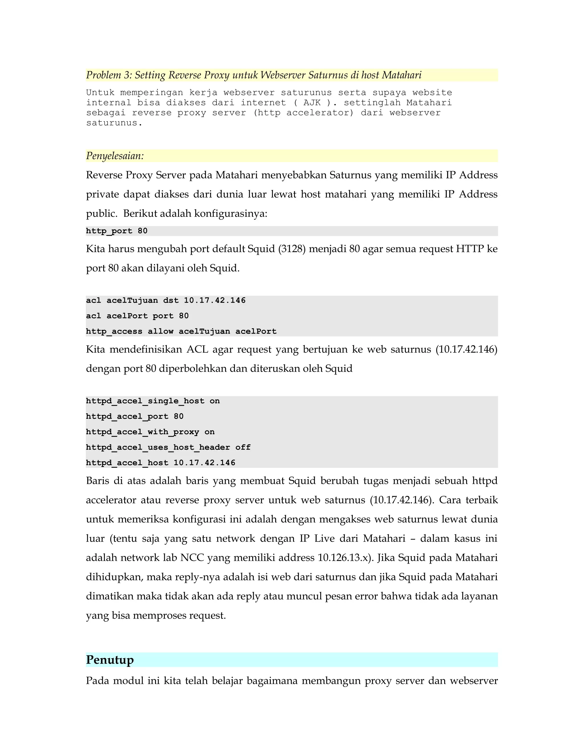 Problem 3: Setting Reverse Proxy untuk Webserver Saturnus di host Matahari 
Untuk memperingan kerja webserver saturunus serta supaya website 
internal bisa diakses dari internet ( AJK ). settinglah Matahari 
sebagai reverse proxy server (http accelerator) dari webserver 
saturunus. 
Penyelesaian: 
Reverse Proxy Server pada Matahari menyebabkan Saturnus yang memiliki IP Address 
private dapat diakses dari dunia luar lewat host matahari yang memiliki IP Address 
public. Berikut adalah konfigurasinya: 
http_port 80 
Kita harus mengubah port default Squid (3128) menjadi 80 agar semua request HTTP ke 
port 80 akan dilayani oleh Squid. 
acl acelTujuan dst 10.17.42.146 
acl acelPort port 80 
http_access allow acelTujuan acelPort 
Kita mendefinisikan ACL agar request yang bertujuan ke web saturnus (10.17.42.146) 
dengan port 80 diperbolehkan dan diteruskan oleh Squid 
httpd_accel_single_host on 
httpd_accel_port 80 
httpd_accel_with_proxy on 
httpd_accel_uses_host_header off 
httpd_accel_host 10.17.42.146 
Baris di atas adalah baris yang membuat Squid berubah tugas menjadi sebuah httpd 
accelerator atau reverse proxy server untuk web saturnus (10.17.42.146). Cara terbaik 
untuk memeriksa konfigurasi ini adalah dengan mengakses web saturnus lewat dunia 
luar (tentu saja yang satu network dengan IP Live dari Matahari – dalam kasus ini 
adalah network lab NCC yang memiliki address 10.126.13.x). Jika Squid pada Matahari 
dihidupkan, maka reply-nya adalah isi web dari saturnus dan jika Squid pada Matahari 
dimatikan maka tidak akan ada reply atau muncul pesan error bahwa tidak ada layanan 
yang bisa memproses request. 
Penutup 
Pada modul ini kita telah belajar bagaimana membangun proxy server dan webserver 
 