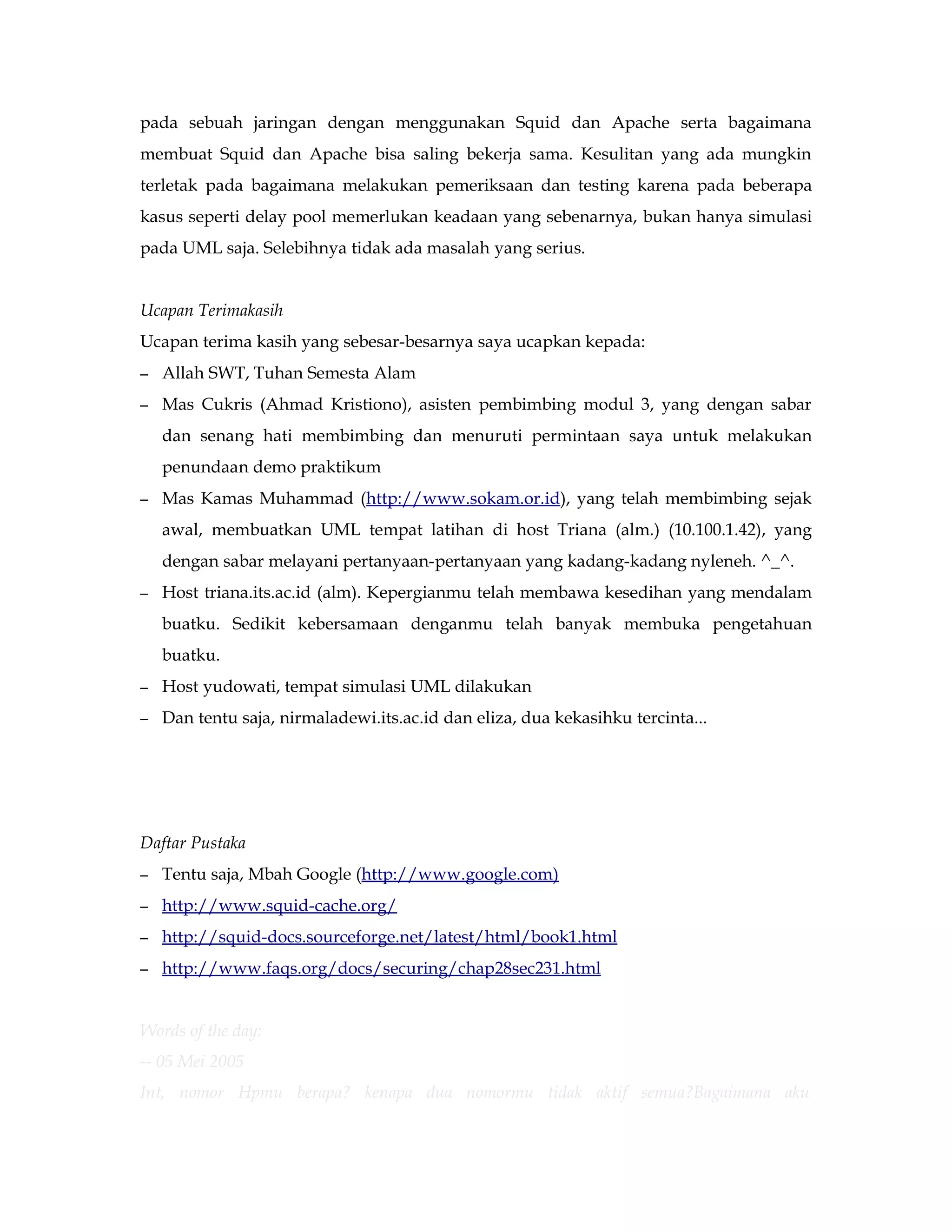 pada sebuah jaringan dengan menggunakan Squid dan Apache serta bagaimana 
membuat Squid dan Apache bisa saling bekerja sama. Kesulitan yang ada mungkin 
terletak pada bagaimana melakukan pemeriksaan dan testing karena pada beberapa 
kasus seperti delay pool memerlukan keadaan yang sebenarnya, bukan hanya simulasi 
pada UML saja. Selebihnya tidak ada masalah yang serius. 
Ucapan Terimakasih 
Ucapan terima kasih yang sebesar-besarnya saya ucapkan kepada: 
– Allah SWT, Tuhan Semesta Alam 
– Mas Cukris (Ahmad Kristiono), asisten pembimbing modul 3, yang dengan sabar 
dan senang hati membimbing dan menuruti permintaan saya untuk melakukan 
penundaan demo praktikum 
– Mas Kamas Muhammad (http://www.sokam.or.id), yang telah membimbing sejak 
awal, membuatkan UML tempat latihan di host Triana (alm.) (10.100.1.42), yang 
dengan sabar melayani pertanyaan-pertanyaan yang kadang-kadang nyleneh. ^_^. 
– Host triana.its.ac.id (alm). Kepergianmu telah membawa kesedihan yang mendalam 
buatku. Sedikit kebersamaan denganmu telah banyak membuka pengetahuan 
buatku. 
– Host yudowati, tempat simulasi UML dilakukan 
– Dan tentu saja, nirmaladewi.its.ac.id dan eliza, dua kekasihku tercinta... 
Daftar Pustaka 
– Tentu saja, Mbah Google (http://www.google.com) 
– h ttp://www.squid-cache.org/ 
– h ttp://squid-docs.sourceforge.net/latest/html/book1.html 
– h ttp://www.faqs.org/docs/securing/chap28sec231.html 
Words of the day: 
-- 05 Mei 2005 
Int, nomor Hpmu berapa? kenapa dua nomormu tidak aktif semua?Bagaimana aku 
 