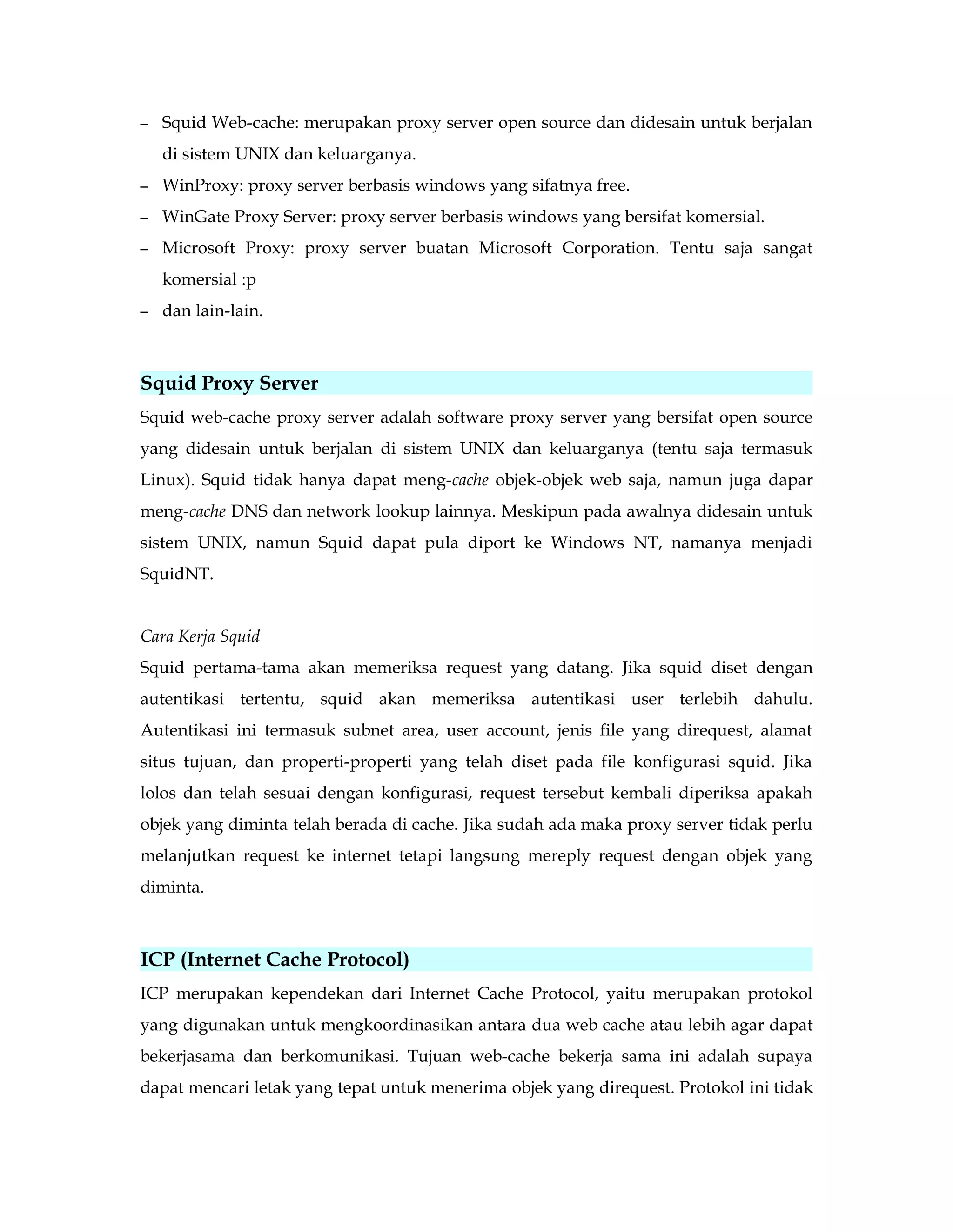 – Squid Web-cache: merupakan proxy server open source dan didesain untuk berjalan 
di sistem UNIX dan keluarganya. 
– WinProxy: proxy server berbasis windows yang sifatnya free. 
– WinGate Proxy Server: proxy server berbasis windows yang bersifat komersial. 
– Microsoft Proxy: proxy server buatan Microsoft Corporation. Tentu saja sangat 
komersial :p 
– dan lain-lain. 
Squid Proxy Server 
Squid web-cache proxy server adalah software proxy server yang bersifat open source 
yang didesain untuk berjalan di sistem UNIX dan keluarganya (tentu saja termasuk 
Linux). Squid tidak hanya dapat meng-cache objek-objek web saja, namun juga dapar 
meng-cache DNS dan network lookup lainnya. Meskipun pada awalnya didesain untuk 
sistem UNIX, namun Squid dapat pula diport ke Windows NT, namanya menjadi 
SquidNT. 
Cara Kerja Squid 
Squid pertama-tama akan memeriksa request yang datang. Jika squid diset dengan 
autentikasi tertentu, squid akan memeriksa autentikasi user terlebih dahulu. 
Autentikasi ini termasuk subnet area, user account, jenis file yang direquest, alamat 
situs tujuan, dan properti-properti yang telah diset pada file konfigurasi squid. Jika 
lolos dan telah sesuai dengan konfigurasi, request tersebut kembali diperiksa apakah 
objek yang diminta telah berada di cache. Jika sudah ada maka proxy server tidak perlu 
melanjutkan request ke internet tetapi langsung mereply request dengan objek yang 
diminta. 
ICP (Internet Cache Protocol) 
ICP merupakan kependekan dari Internet Cache Protocol, yaitu merupakan protokol 
yang digunakan untuk mengkoordinasikan antara dua web cache atau lebih agar dapat 
bekerjasama dan berkomunikasi. Tujuan web-cache bekerja sama ini adalah supaya 
dapat mencari letak yang tepat untuk menerima objek yang direquest. Protokol ini tidak 
 