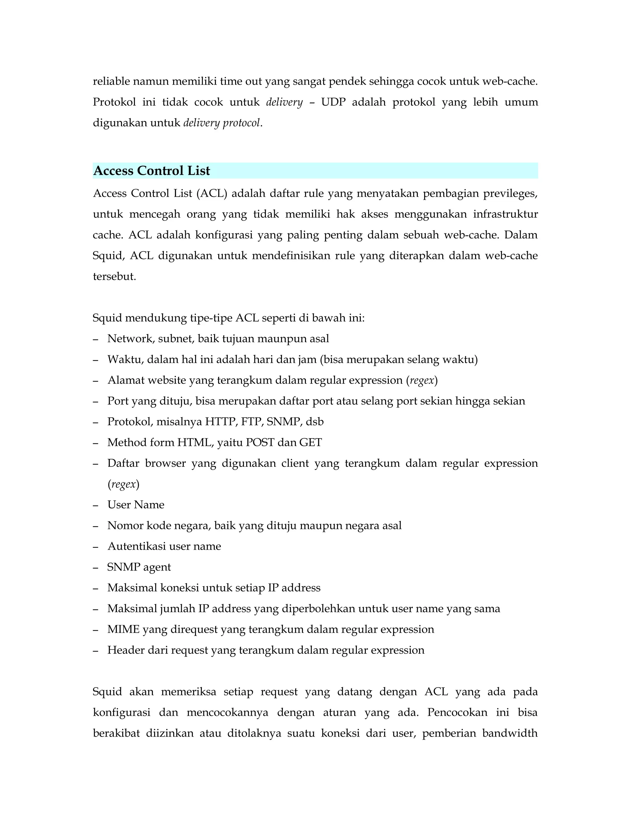 reliable namun memiliki time out yang sangat pendek sehingga cocok untuk web-cache. 
Protokol ini tidak cocok untuk delivery – UDP adalah protokol yang lebih umum 
digunakan untuk delivery protocol. 
Access Control List 
Access Control List (ACL) adalah daftar rule yang menyatakan pembagian previleges, 
untuk mencegah orang yang tidak memiliki hak akses menggunakan infrastruktur 
cache. ACL adalah konfigurasi yang paling penting dalam sebuah web-cache. Dalam 
Squid, ACL digunakan untuk mendefinisikan rule yang diterapkan dalam web-cache 
tersebut. 
Squid mendukung tipe-tipe ACL seperti di bawah ini: 
– Network, subnet, baik tujuan maunpun asal 
– Waktu, dalam hal ini adalah hari dan jam (bisa merupakan selang waktu) 
– Alamat website yang terangkum dalam regular expression (regex) 
– Port yang dituju, bisa merupakan daftar port atau selang port sekian hingga sekian 
– Protokol, misalnya HTTP, FTP, SNMP, dsb 
– Method form HTML, yaitu POST dan GET 
– Daftar browser yang digunakan client yang terangkum dalam regular expression 
(regex) 
– User Name 
– Nomor kode negara, baik yang dituju maupun negara asal 
– Autentikasi user name 
– SNMP agent 
– Maksimal koneksi untuk setiap IP address 
– Maksimal jumlah IP address yang diperbolehkan untuk user name yang sama 
– MIME yang direquest yang terangkum dalam regular expression 
– Header dari request yang terangkum dalam regular expression 
Squid akan memeriksa setiap request yang datang dengan ACL yang ada pada 
konfigurasi dan mencocokannya dengan aturan yang ada. Pencocokan ini bisa 
berakibat diizinkan atau ditolaknya suatu koneksi dari user, pemberian bandwidth 
 