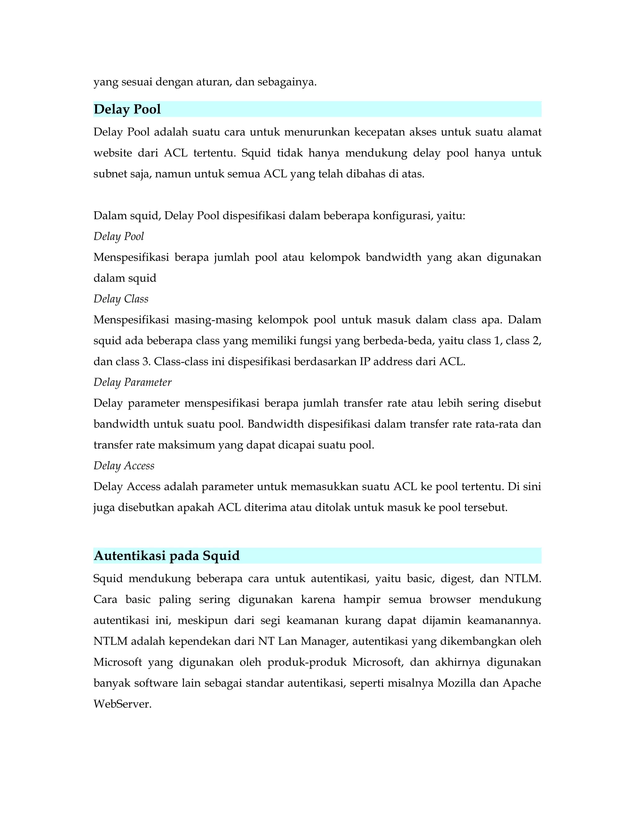 yang sesuai dengan aturan, dan sebagainya. 
Delay Pool 
Delay Pool adalah suatu cara untuk menurunkan kecepatan akses untuk suatu alamat 
website dari ACL tertentu. Squid tidak hanya mendukung delay pool hanya untuk 
subnet saja, namun untuk semua ACL yang telah dibahas di atas. 
Dalam squid, Delay Pool dispesifikasi dalam beberapa konfigurasi, yaitu: 
Delay Pool 
Menspesifikasi berapa jumlah pool atau kelompok bandwidth yang akan digunakan 
dalam squid 
Delay Class 
Menspesifikasi masing-masing kelompok pool untuk masuk dalam class apa. Dalam 
squid ada beberapa class yang memiliki fungsi yang berbeda-beda, yaitu class 1, class 2, 
dan class 3. Class-class ini dispesifikasi berdasarkan IP address dari ACL. 
Delay Parameter 
Delay parameter menspesifikasi berapa jumlah transfer rate atau lebih sering disebut 
bandwidth untuk suatu pool. Bandwidth dispesifikasi dalam transfer rate rata-rata dan 
transfer rate maksimum yang dapat dicapai suatu pool. 
Delay Access 
Delay Access adalah parameter untuk memasukkan suatu ACL ke pool tertentu. Di sini 
juga disebutkan apakah ACL diterima atau ditolak untuk masuk ke pool tersebut. 
Autentikasi pada Squid 
Squid mendukung beberapa cara untuk autentikasi, yaitu basic, digest, dan NTLM. 
Cara basic paling sering digunakan karena hampir semua browser mendukung 
autentikasi ini, meskipun dari segi keamanan kurang dapat dijamin keamanannya. 
NTLM adalah kependekan dari NT Lan Manager, autentikasi yang dikembangkan oleh 
Microsoft yang digunakan oleh produk-produk Microsoft, dan akhirnya digunakan 
banyak software lain sebagai standar autentikasi, seperti misalnya Mozilla dan Apache 
WebServer. 
 