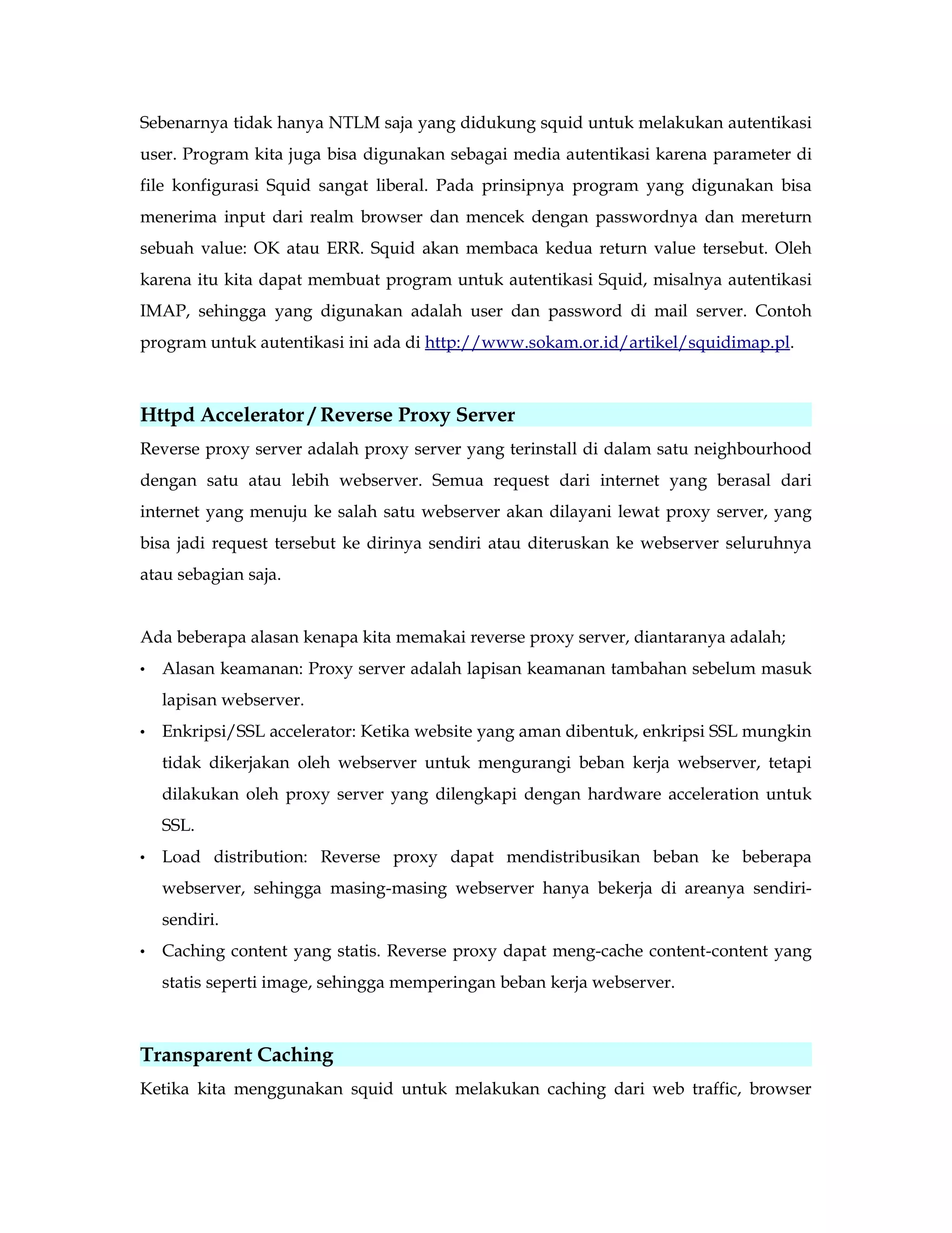 Sebenarnya tidak hanya NTLM saja yang didukung squid untuk melakukan autentikasi 
user. Program kita juga bisa digunakan sebagai media autentikasi karena parameter di 
file konfigurasi Squid sangat liberal. Pada prinsipnya program yang digunakan bisa 
menerima input dari realm browser dan mencek dengan passwordnya dan mereturn 
sebuah value: OK atau ERR. Squid akan membaca kedua return value tersebut. Oleh 
karena itu kita dapat membuat program untuk autentikasi Squid, misalnya autentikasi 
IMAP, sehingga yang digunakan adalah user dan password di mail server. Contoh 
program untuk autentikasi ini ada di http://www.sokam.or.id/artikel/squidimap.pl. 
Httpd Accelerator / Reverse Proxy Server 
Reverse proxy server adalah proxy server yang terinstall di dalam satu neighbourhood 
dengan satu atau lebih webserver. Semua request dari internet yang berasal dari 
internet yang menuju ke salah satu webserver akan dilayani lewat proxy server, yang 
bisa jadi request tersebut ke dirinya sendiri atau diteruskan ke webserver seluruhnya 
atau sebagian saja. 
Ada beberapa alasan kenapa kita memakai reverse proxy server, diantaranya adalah; 
• Alasan keamanan: Proxy server adalah lapisan keamanan tambahan sebelum masuk 
lapisan webserver. 
• Enkripsi/SSL accelerator: Ketika website yang aman dibentuk, enkripsi SSL mungkin 
tidak dikerjakan oleh webserver untuk mengurangi beban kerja webserver, tetapi 
dilakukan oleh proxy server yang dilengkapi dengan hardware acceleration untuk 
SSL. 
• Load distribution: Reverse proxy dapat mendistribusikan beban ke beberapa 
webserver, sehingga masing-masing webserver hanya bekerja di areanya sendiri-sendiri. 
• Caching content yang statis. Reverse proxy dapat meng-cache content-content yang 
statis seperti image, sehingga memperingan beban kerja webserver. 
Transparent Caching 
Ketika kita menggunakan squid untuk melakukan caching dari web traffic, browser 
 