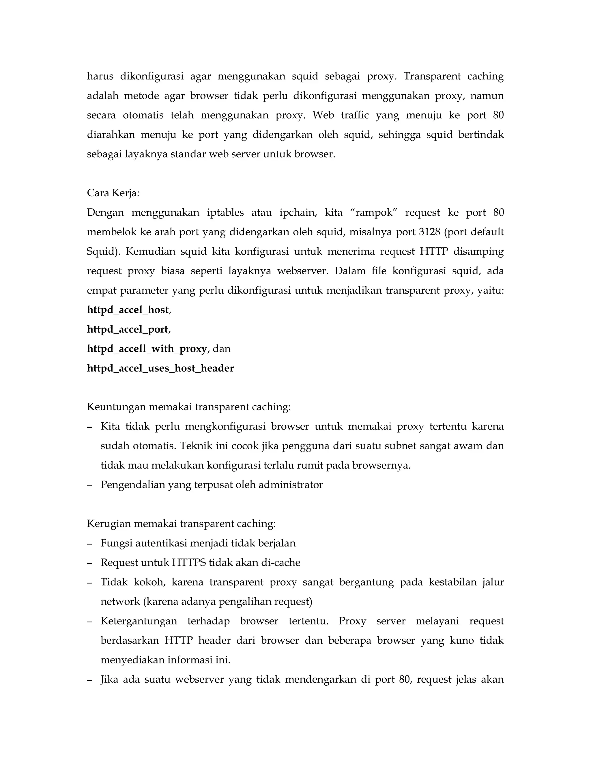 harus dikonfigurasi agar menggunakan squid sebagai proxy. Transparent caching 
adalah metode agar browser tidak perlu dikonfigurasi menggunakan proxy, namun 
secara otomatis telah menggunakan proxy. Web traffic yang menuju ke port 80 
diarahkan menuju ke port yang didengarkan oleh squid, sehingga squid bertindak 
sebagai layaknya standar web server untuk browser. 
Cara Kerja: 
Dengan menggunakan iptables atau ipchain, kita “rampok” request ke port 80 
membelok ke arah port yang didengarkan oleh squid, misalnya port 3128 (port default 
Squid). Kemudian squid kita konfigurasi untuk menerima request HTTP disamping 
request proxy biasa seperti layaknya webserver. Dalam file konfigurasi squid, ada 
empat parameter yang perlu dikonfigurasi untuk menjadikan transparent proxy, yaitu: 
httpd_accel_host, 
httpd_accel_port, 
httpd_accell_with_proxy, dan 
httpd_accel_uses_host_header 
Keuntungan memakai transparent caching: 
– Kita tidak perlu mengkonfigurasi browser untuk memakai proxy tertentu karena 
sudah otomatis. Teknik ini cocok jika pengguna dari suatu subnet sangat awam dan 
tidak mau melakukan konfigurasi terlalu rumit pada browsernya. 
– Pengendalian yang terpusat oleh administrator 
Kerugian memakai transparent caching: 
– Fungsi autentikasi menjadi tidak berjalan 
– Request untuk HTTPS tidak akan di-cache 
– Tidak kokoh, karena transparent proxy sangat bergantung pada kestabilan jalur 
network (karena adanya pengalihan request) 
– Ketergantungan terhadap browser tertentu. Proxy server melayani request 
berdasarkan HTTP header dari browser dan beberapa browser yang kuno tidak 
menyediakan informasi ini. 
– Jika ada suatu webserver yang tidak mendengarkan di port 80, request jelas akan 
 
