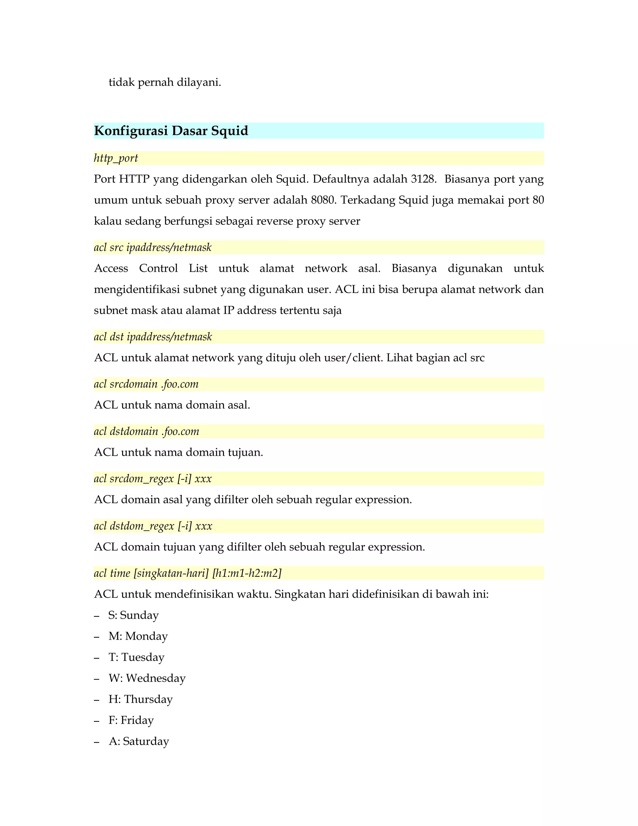 tidak pernah dilayani. 
Konfigurasi Dasar Squid 
http_port 
Port HTTP yang didengarkan oleh Squid. Defaultnya adalah 3128. Biasanya port yang 
umum untuk sebuah proxy server adalah 8080. Terkadang Squid juga memakai port 80 
kalau sedang berfungsi sebagai reverse proxy server 
acl src ipaddress/netmask 
Access Control List untuk alamat network asal. Biasanya digunakan untuk 
mengidentifikasi subnet yang digunakan user. ACL ini bisa berupa alamat network dan 
subnet mask atau alamat IP address tertentu saja 
acl dst ipaddress/netmask 
ACL untuk alamat network yang dituju oleh user/client. Lihat bagian acl src 
acl srcdomain .foo.com 
ACL untuk nama domain asal. 
acl dstdomain .foo.com 
ACL untuk nama domain tujuan. 
acl srcdom_regex [-i] xxx 
ACL domain asal yang difilter oleh sebuah regular expression. 
acl dstdom_regex [-i] xxx 
ACL domain tujuan yang difilter oleh sebuah regular expression. 
acl time [singkatan-hari] [h1:m1-h2:m2] 
ACL untuk mendefinisikan waktu. Singkatan hari didefinisikan di bawah ini: 
– S: Sunday 
– M: Monday 
– T: Tuesday 
– W: Wednesday 
– H: Thursday 
– F: Friday 
– A: Saturday 
 
