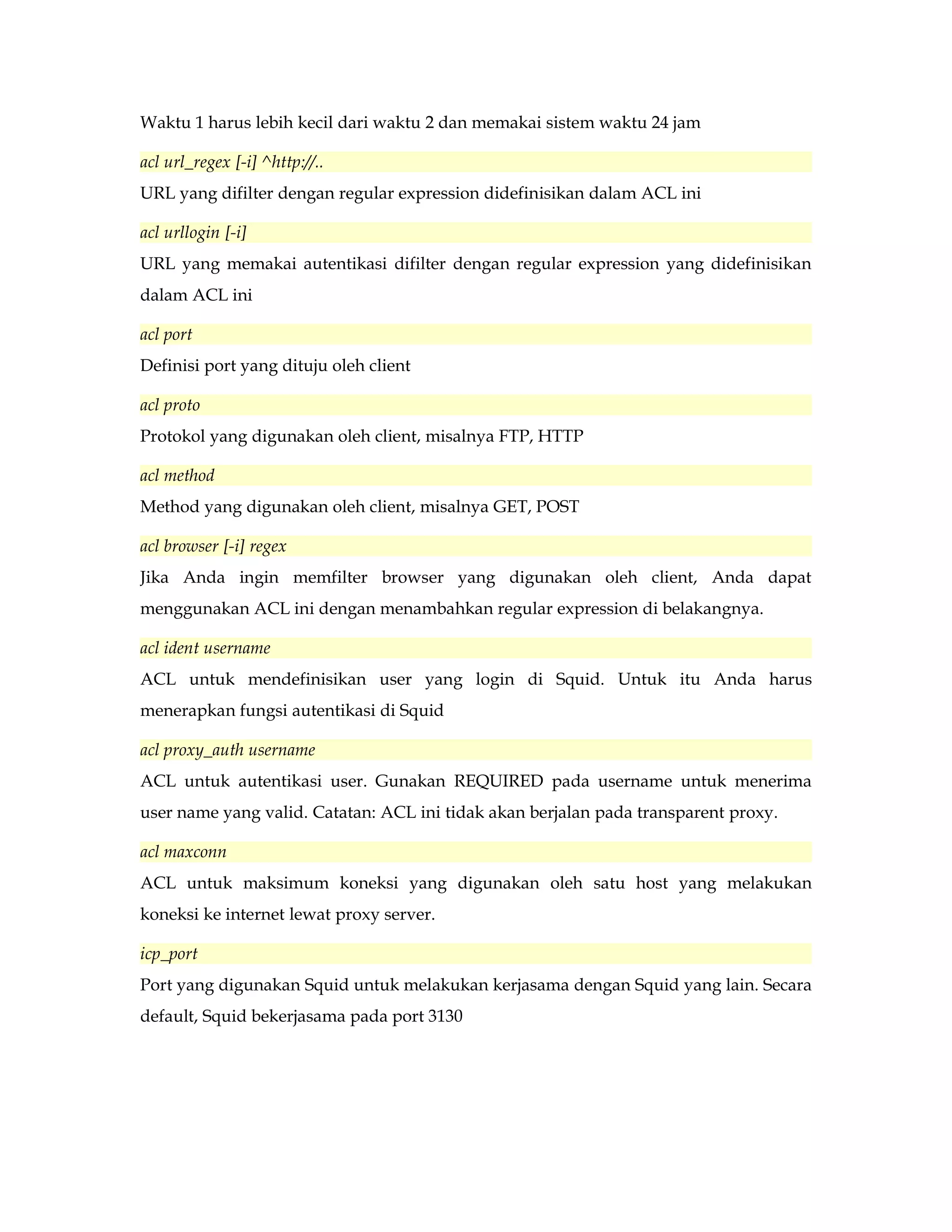 Waktu 1 harus lebih kecil dari waktu 2 dan memakai sistem waktu 24 jam 
acl url_regex [-i] ^http://.. 
URL yang difilter dengan regular expression didefinisikan dalam ACL ini 
acl urllogin [-i] 
URL yang memakai autentikasi difilter dengan regular expression yang didefinisikan 
dalam ACL ini 
acl port 
Definisi port yang dituju oleh client 
acl proto 
Protokol yang digunakan oleh client, misalnya FTP, HTTP 
acl method 
Method yang digunakan oleh client, misalnya GET, POST 
acl browser [-i] regex 
Jika Anda ingin memfilter browser yang digunakan oleh client, Anda dapat 
menggunakan ACL ini dengan menambahkan regular expression di belakangnya. 
acl ident username 
ACL untuk mendefinisikan user yang login di Squid. Untuk itu Anda harus 
menerapkan fungsi autentikasi di Squid 
acl proxy_auth username 
ACL untuk autentikasi user. Gunakan REQUIRED pada username untuk menerima 
user name yang valid. Catatan: ACL ini tidak akan berjalan pada transparent proxy. 
acl maxconn 
ACL untuk maksimum koneksi yang digunakan oleh satu host yang melakukan 
koneksi ke internet lewat proxy server. 
icp_port 
Port yang digunakan Squid untuk melakukan kerjasama dengan Squid yang lain. Secara 
default, Squid bekerjasama pada port 3130 
 