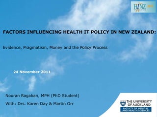2011




FACTORS INFLUENCING HEALTH IT POLICY IN NEW ZEALAND:


Evidence, Pragmatism, Money and the Policy Process




     24 November 2011




 Nouran Ragaban, MPH (PhD Student)

 With: Drs. Karen Day & Martin Orr
 