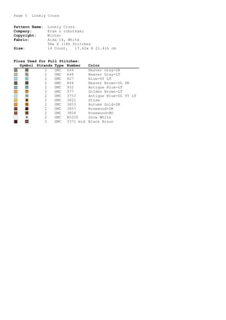 Page 5 Lonely Cross
Pattern Name: Lonely Cross
Company: Kram z robotkami
Copyright: Winter
Fabric: Aida 14, White
96w X 118h Stitches
Size: 14 Count, 17.42w X 21.41h cm
Floss Used for Full Stitches:
Symbol Strands Type Number Color
- 2 DMC 646 Beaver Gray-DK
¡ 2 DMC 648 Beaver Gray-LT
< 2 DMC 827 Blue-VY LT
o 2 DMC 844 Beaver Brown-UL DK
u 2 DMC 932 Antique Blue-LT
 2 DMC 977 Golden Brown-LT
+ 2 DMC 3753 Antique Blue-UL VY LT
Z 2 DMC 3821 Straw
% 2 DMC 3853 Autumn Gold-DK
W 2 DMC 3857 Rosewood-DK
s 2 DMC 3858 Rosewood-MD
* 2 DMC B5200 Snow White
… 2 DMC 3371 mid Black Broun
 
