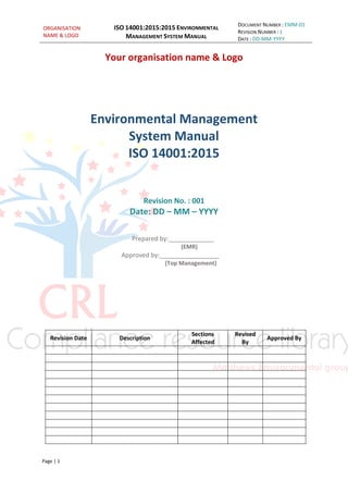 ORGANISATION
NAME & LOGO
ISO 14001:2015:2015 ENVIRONMENTAL
MANAGEMENT SYSTEM MANUAL
DOCUMENT NUMBER : EMM-01
REVISION NUMBER : 1
DATE : DD-MM-YYYY
Page | 1
Your organisation name & Logo
Environmental Management
System Manual
ISO 14001:2015
Revision No. : 001
Date: DD – MM – YYYY
Prepared by:_____________
(EMR)
Approved by:_________________
(Top Management)
Revision Date Description
Sections
Affected
Revised
By
Approved By
 