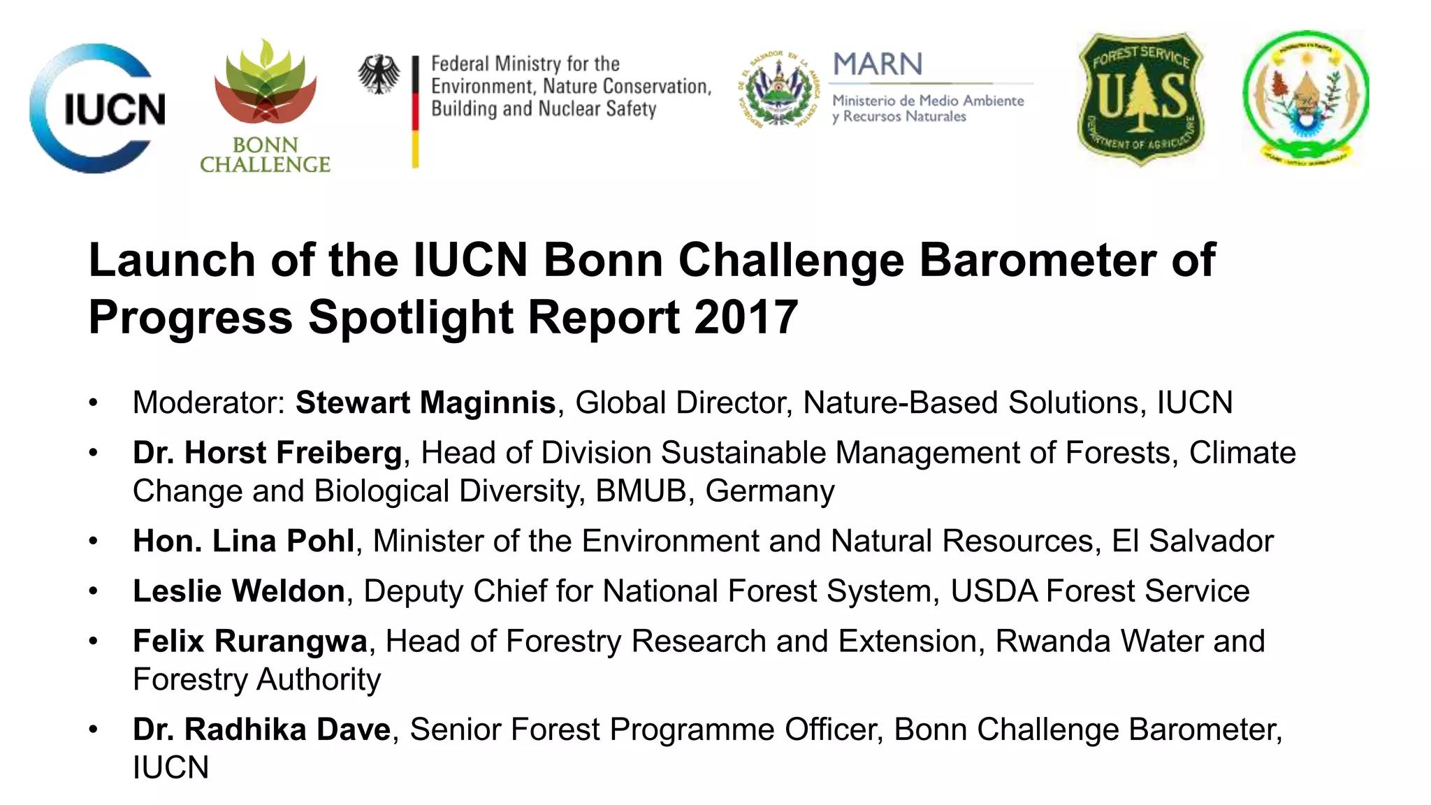 Launch of the IUCN Bonn Challenge Barometer of
Progress Spotlight Report 2017
• Moderator: Stewart Maginnis, Global Director, Nature-Based Solutions, IUCN
• Dr. Horst Freiberg, Head of Division Sustainable Management of Forests, Climate
Change and Biological Diversity, BMUB, Germany
• Hon. Lina Pohl, Minister of the Environment and Natural Resources, El Salvador
• Leslie Weldon, Deputy Chief for National Forest System, USDA Forest Service
• Felix Rurangwa, Head of Forestry Research and Extension, Rwanda Water and
Forestry Authority
• Dr. Radhika Dave, Senior Forest Programme Officer, Bonn Challenge Barometer,
IUCN