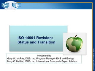 ULDQSManagementSystemsSolutions©
ISO 14001 Revision:
Status and Transition
Presented by
Gary W. McRae, DQS, Inc. Program Manager-EHS and Energy
Mary C. McKiel, DQS, Inc. International Standards Expert Advisor
 