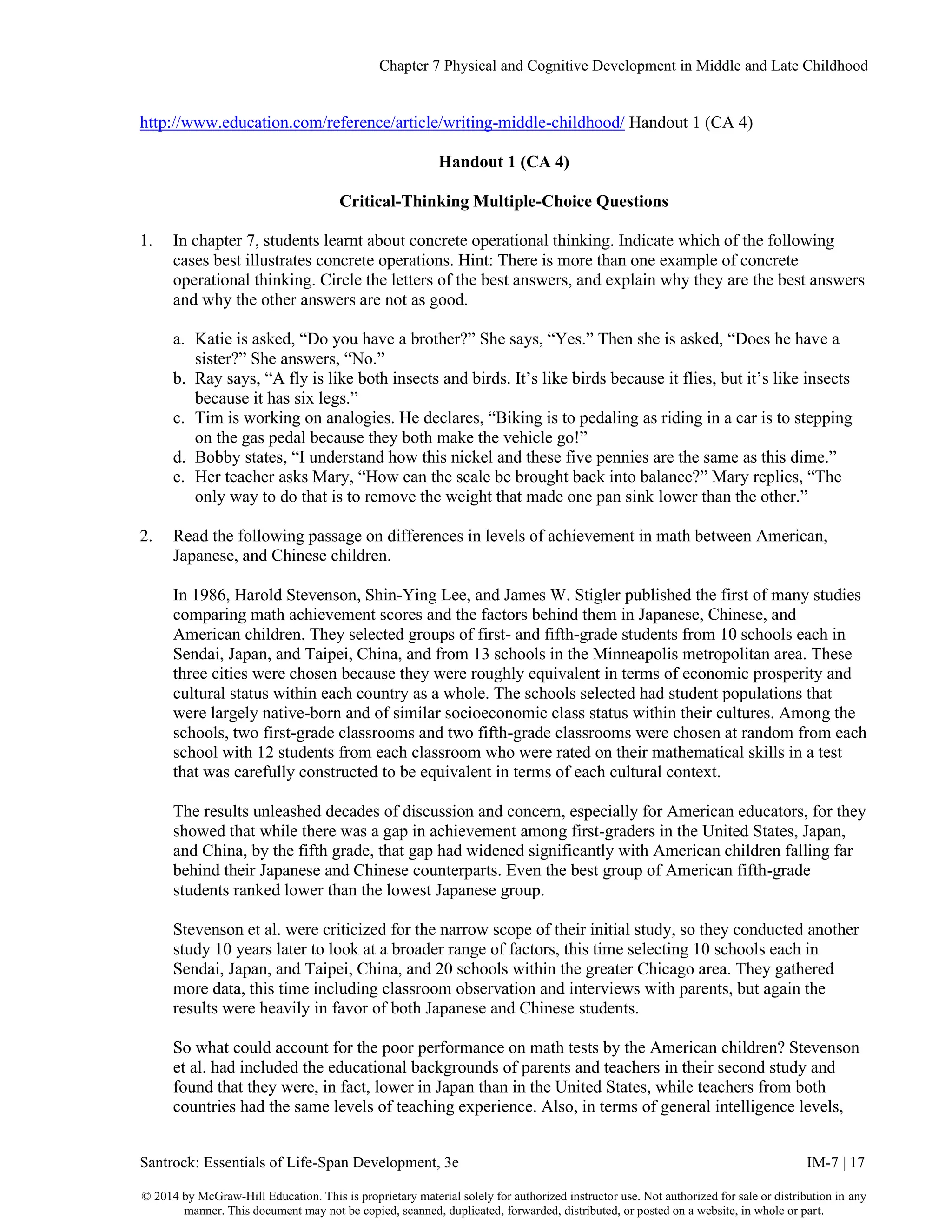 Chapter 7 Physical and Cognitive Development in Middle and Late Childhood
Santrock: Essentials of Life-Span Development, 3e IM-7 | 17
© 2014 by McGraw-Hill Education. This is proprietary material solely for authorized instructor use. Not authorized for sale or distribution in any
manner. This document may not be copied, scanned, duplicated, forwarded, distributed, or posted on a website, in whole or part.
http://www.education.com/reference/article/writing-middle-childhood/ Handout 1 (CA 4)
Handout 1 (CA 4)
Critical-Thinking Multiple-Choice Questions
1. In chapter 7, students learnt about concrete operational thinking. Indicate which of the following
cases best illustrates concrete operations. Hint: There is more than one example of concrete
operational thinking. Circle the letters of the best answers, and explain why they are the best answers
and why the other answers are not as good.
a. Katie is asked, “Do you have a brother?” She says, “Yes.” Then she is asked, “Does he have a
sister?” She answers, “No.”
b. Ray says, “A fly is like both insects and birds. It’s like birds because it flies, but it’s like insects
because it has six legs.”
c. Tim is working on analogies. He declares, “Biking is to pedaling as riding in a car is to stepping
on the gas pedal because they both make the vehicle go!”
d. Bobby states, “I understand how this nickel and these five pennies are the same as this dime.”
e. Her teacher asks Mary, “How can the scale be brought back into balance?” Mary replies, “The
only way to do that is to remove the weight that made one pan sink lower than the other.”
2. Read the following passage on differences in levels of achievement in math between American,
Japanese, and Chinese children.
In 1986, Harold Stevenson, Shin-Ying Lee, and James W. Stigler published the first of many studies
comparing math achievement scores and the factors behind them in Japanese, Chinese, and
American children. They selected groups of first- and fifth-grade students from 10 schools each in
Sendai, Japan, and Taipei, China, and from 13 schools in the Minneapolis metropolitan area. These
three cities were chosen because they were roughly equivalent in terms of economic prosperity and
cultural status within each country as a whole. The schools selected had student populations that
were largely native-born and of similar socioeconomic class status within their cultures. Among the
schools, two first-grade classrooms and two fifth-grade classrooms were chosen at random from each
school with 12 students from each classroom who were rated on their mathematical skills in a test
that was carefully constructed to be equivalent in terms of each cultural context.
The results unleashed decades of discussion and concern, especially for American educators, for they
showed that while there was a gap in achievement among first-graders in the United States, Japan,
and China, by the fifth grade, that gap had widened significantly with American children falling far
behind their Japanese and Chinese counterparts. Even the best group of American fifth-grade
students ranked lower than the lowest Japanese group.
Stevenson et al. were criticized for the narrow scope of their initial study, so they conducted another
study 10 years later to look at a broader range of factors, this time selecting 10 schools each in
Sendai, Japan, and Taipei, China, and 20 schools within the greater Chicago area. They gathered
more data, this time including classroom observation and interviews with parents, but again the
results were heavily in favor of both Japanese and Chinese students.
So what could account for the poor performance on math tests by the American children? Stevenson
et al. had included the educational backgrounds of parents and teachers in their second study and
found that they were, in fact, lower in Japan than in the United States, while teachers from both
countries had the same levels of teaching experience. Also, in terms of general intelligence levels,
 